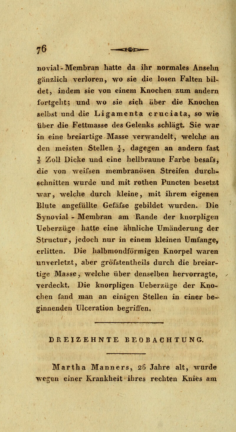 ^6 —Ka®S3i— novial - Membran hatte da ihr normales Ansehn gänzlich verloren, wo sie die losen Falten bil- det, indem sie von einem Knochen zum andern fortgellt; und wo sie sich über die ELnochen selbst und die Ligamenta cruciata, so wie über die Fettmasse des Gelenks schlägt. Sie war in eine breiartige Masse verwandelt, welclxe an den meisten Stellen i, dagegen an andern fast J Zoll Dicke und eine hellbraune Farbe besafs, die von weifsen membranösen Streifen durch- schnitten wurde und mit rothen Puncten besetzt war, welche durch kleine, mit ihrem eigenen Blute angefüllte Gefäfse gebildet wurden. Die Synovial - Membran am Rande der knorpligen Ueberzüge hatte eine ähnliche Umänderung der Structur, jedoch nur in einem kleinen Umfange, erlitten. Die halbmondförmigen Knorpel waren unverletzt, aber gröfstentheils durch die breiar- tige Masse, welche über denselben hervorragte, verdeckt. Die knorpligen Ueberzüge der Kno- chen fand man an einigen Stellen in einer be-- ginnenden Ulceration begriffen. BREIZEHNTE BEOBACHTUNG. Martha Manners, 26 Jahre alt, wurde wegen einer Krankheit ihres rechten Knies am