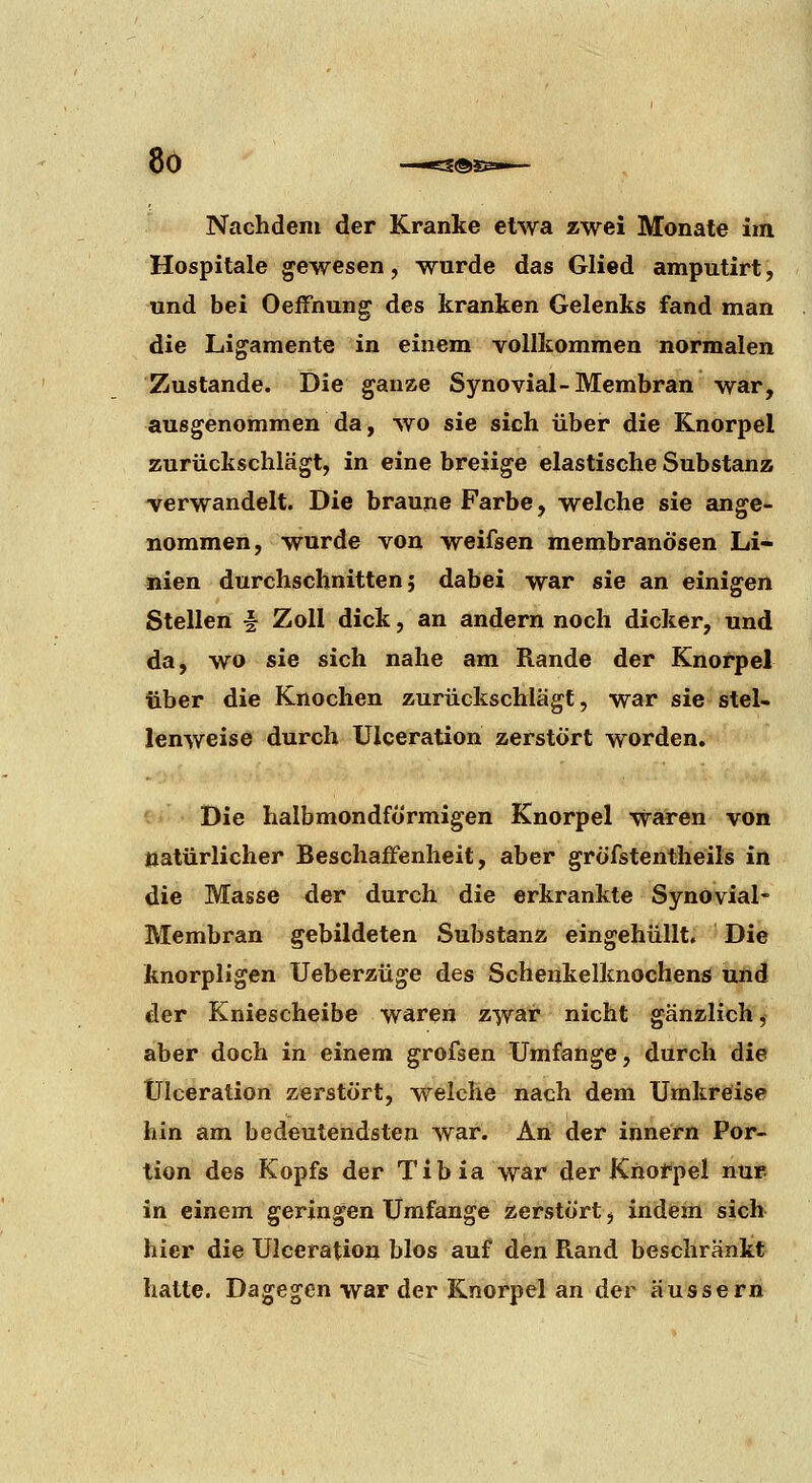 8ö S®S3»« Nachdem der Kranke etwa zwei Monate im Hospitale gewesen, wurde das Glied amputirt, und bei OeiFnung des kranken Gelenks fand man die Ligamente in einem vollkommen normalen Zustande. Die ganze Synovial-Membran war, ausgenommen da, wo sie sich über die Knorpel zurückschlägt, in eine breiige elastische Substanz -verwandelt. Die braune Farbe, welche sie ange- nommen, wurde von weifsen membranösen Li- nien durchschnitten 5 dabei war sie an einigen Stellen § Zoll dick, an andern noch dicker, und da, wo sie sich nahe am Rande der Knorpel über die Knochen zurückschlägt, war sie stel- lenweise durch Ulceration zerstört worden. Die halbmondförmigen Knorpel waren von natürlicher Beschaffenheit, aber gröfstentheils in die Masse der durch die erkrankte Synovial- Membran gebildeten Substanz eingehüllt. Die knorpligen Ueberzüge des Schenkelknochens und der Kniescheibe waren zwar nicht gänzlich, aber doch in einem grofsen Umfange, durch die Ulceration zerstört, welche nach dem TJmkrefise hin am bedeutendsten war. An der innern Por- tion des Kopfs der Tibia war der Knofpel nur in einem geringen Umfange zerstört, indem sich hier die Ulceration blos auf den Rand beschränkt hatte. Dagegen war der Knorpel an der äussern