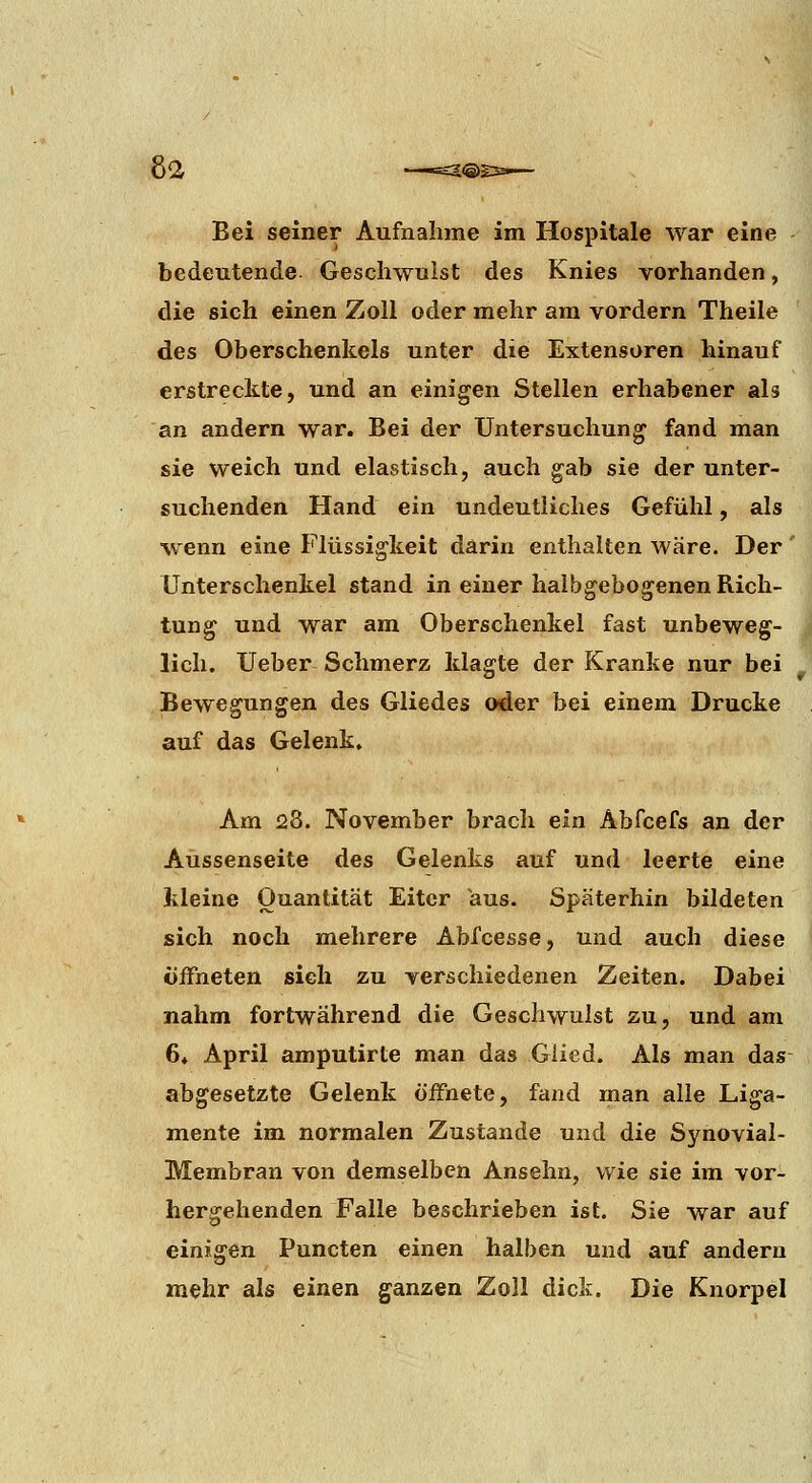8a Bei seiner Aufnahme im Hospitale war eine bedeutende Geschwulst des Knies vorhanden, die sich einen Zoll oder mehr am vordem Theile des Oberschenkels unter die Extensoren hinauf erstreckte, und an einigen Stellen erhabener als an andern war. Bei der Untersuchung fand man sie weich und elastisch, auch gab sie der unter- suchenden Hand ein undeutliches Gefühl, als wenn eine Flüssigkeit darin enthalten wäre. Der' Unterschenkel stand in einer halbgebogenen Rich- tung und war am Oberschenkel fast unbeweg- lich. Ueber Schmerz klagte der Kranke nur bei Bewegungen des Gliedes oder bei einem Drucke auf das Gelenk. Am 28. November brach ein Abfcefs an der Aüssenseite des Gelenks auf und leerte eine kleine Quantität Eiter aus. Späterhin bildeten sich noch mehrere Abfcesse, und auch diese öffneten sieh zu verschiedenen Zeiten. Dabei nahm fortwährend die Geschwulst zu, und am 6» April amputirte man das Glied. Als man das abgesetzte Gelenk öifnete, fand man alle Liga- mente im normalen Zustande und die Synovial- Membran von demselben Ansehn, wie sie im vor- hergehenden Falle beschrieben ist. Sie war auf einigen Puncten einen halben und auf andern mehr als einen ganzen Zoll dick. Die Knorpel