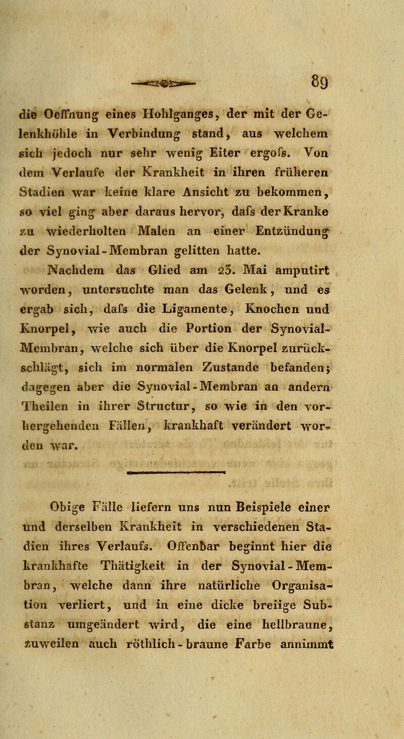 die Oeffhung eines Hohlganges, der mit der Ge- lenkhöhle in Verbindung stand, aus welchem sich jedoch nur sehr wenig Eiter ergofs. Von dem Verlaufe der Krankheit in ihren früheren Stadien war keine klare Ansicht zu bekommen, so viel ging aber daraus hervor, dafs der Kranke 7-a wiederholten Malen an einer Entzündung der Synovial-Membran gelitten hatte. Nachdem das Glied am 23. Mai amputirt worden, untersuchte man das Gelenk, und es ergab sich, dafs die Ligamente, Knochen und Knorpel, wie auch die Portion der Synovial- Membran, welche sich über die Knorpel zurück- schlägt, sich im normalen Zustande befanden} dagegen aber die Synovial-Membran an andern Theilen in ihrer Structur, so wie in den vor- hergehenden Fällen, krankhaft verändert wor* den war. Obige Fälle liefern uns nun Beispiele einer lind derselben Krankheit in verschiedenen Sta- dien ihres Verlaufs. Offenbar beginnt hier die krankhafte Thätigkeit in der Synovial - Mem- bran, welche dann ihre natürliche Organisa- tion verliert, und in eine dicke breiige Sub- stanz umgeändert wird, die eine hellbraune, zuweilen auch röthlich - braune Farbe annimmt