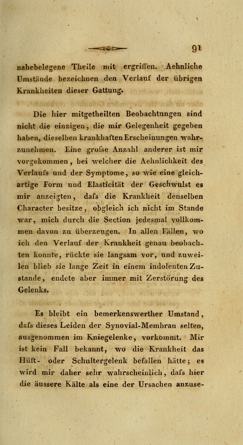 nahebelegene Tlieile mit ergriffen. Aehnliche Umstände bezeichnen den Verlauf der übrigen Krankheiten dieser Gattung. Die hier mitgetheilten Beobachtungen sind nicht die einzigen, die mir Gelegenheit gegeben haben, dieselben krankhaften Erscheinungen •wahr- zunehmen. Eine grofse Anzahl anderer ist mir vorgekommen, bei welcher die Aehnlichkeit des Verlaufs und der Symptome, so wie eine gleich- artige Form und Elasticität der Geschwulst es mir anzeigten, dafs die Krankheit denselben Character besitze, obgleich ich nicht im Stande war, mich durch die Section jedesmal vollkom- men davon zu überzeugen. In allen Fällen, wo ich den Verlauf der Krankheit genau beobach- ten konnte, rückte sie langsam vor, und zuwei- len blieb sie lange Zeit in einem indolenten Zu- stande, endete aber immer mit Zerstörung des Gelenks, Es bleibt ein bemerkenswerther Umstand, dafs dieses Leiden der Synovial-Membran selten, ausgenommen im Kniegelenke, vorkommt. Mir ist kein Fall bekannt, wo die Krankheit das Hüft- oder Schultergelenk befallen hätte j es wird mir daher sehr wahrscheinlich, dafs hier die äussere Kälte als eine der Ursachen anzuse-