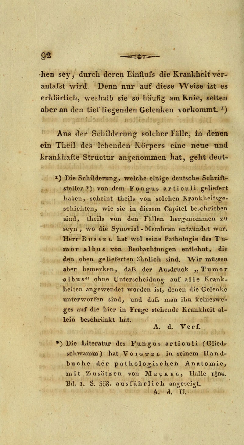 •hen sey, durch deren Einflufs die Krankheit ver- anlafst wird Denn nur auf diese Weise ist es erklärlich, weshalb sie so häufig am Knie, selten aber an den tief liegenden Gelenken vorkommt. ^) Aus der Schilderung solcher fälle, in denen ein Theil des lebenden Körpers eine neue und krankhafte Structur angenommen hat, geht deut- I) Die Schilderung, welche einige deutsche Schrift- steller *) von dem Fungus articuli geliefert haben, scheint theils von solchen Krankheitsge- schichten, wie sie ja diesem Capitel beschrieben sind, theils von den Fallen hergenommen zu seyn , wo die Synovial-Membran entzündet war, Herr Rüssel hat wol seine Pathologie des T u- inor albus von Beobachtungen entlehnt, die den oben gelieferten ahnlich sind. Wir müssen aber bemerken, dafs der Ausdruck „Tumor ^Ibus ohne Unterscheidung auf alle Krank- heiten angewendet worden ist, denen die Gelenke •unterworfen sind, und dafs man ihn keineswc- ges auf die hier in Frage stehende Krankheit al- lein beschränkt hat. A. d. Verf. ♦) Die Literatur des Fungus articuli (Glied- schwamm) hat VoiGTEL in seinem Hand- buche der pathologischen Anatomie, mit Zusätzen von Me«?kel, Halle igoi. Bd. 1, S. 368' ausführlich angezeigt, A. d. U.