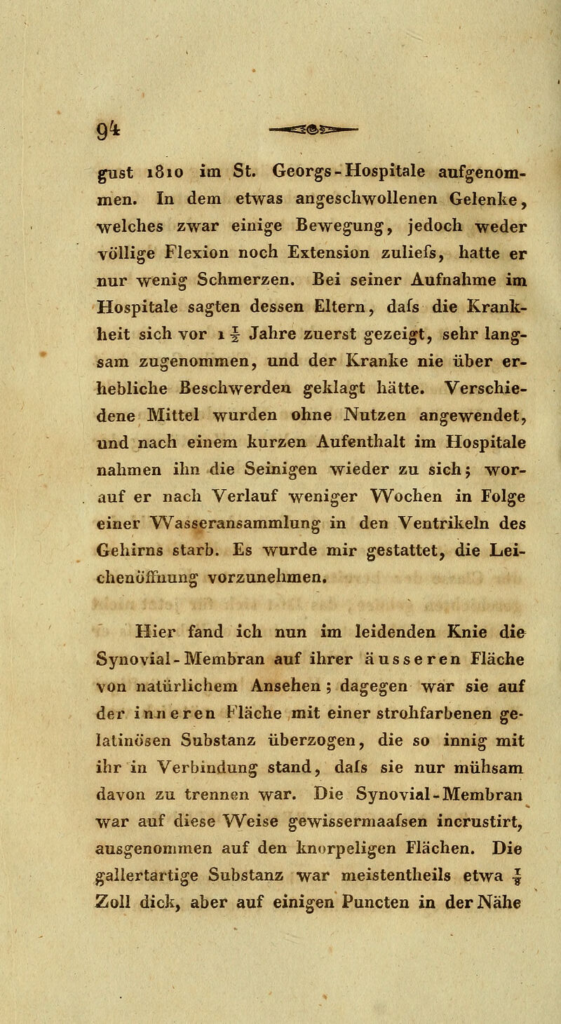 9^ gust 1810 im St. Georgs - Hospitale aufgenom- men. In dem etwas angeschwollenen Gelenke, welches zwar einige Bewegung, jedoch weder völlige Flexion noch Extension zuliefs, hatte er nur wenig Schmerzen. Bei seiner Aufnahme im Hospitale sagten dessen Eltern, dafs die Krank- heit sich vor x f Jahre zuerst gezeigt, sehr lang- sam zugenommen, und der Kranke nie über er- hebliche Beschwerden geklagt hätte. Verschie- dene Mittel wurden ohne Nutzen angewendet, und nach einem kurzen Aufenthalt im Hospitale nahmen ihn die Seinigen wieder zu sichj wor- auf er nach Verlauf weniger Wochen in Folge einer Wasseransammlung in den Ventrikeln des Gehirns starb. Es wurde mir gestattet, die Lei- chenöffnung vorzunehmen. Hier fand ich nun im leidenden Knie die Synovial - Membran auf ihrer äusseren Fläche von natürlichem Ansehen ; dagegen war sie auf der inneren Fläche mit einer strohfarbenen ge- latinösen Substanz überzogen, die so innig mit ihr in Verbindung stand, dals sie nur mühsam davon zu trennen war. Die Synovial-Membran war auf diese Weise gewissermaafsen incrustirt, ausgenommen auf den knorpeligen Flächen. Die gallertartige Substanz war meistentheils etwa ^ Zoll dick, aber auf einigen Puncten in der Nähe