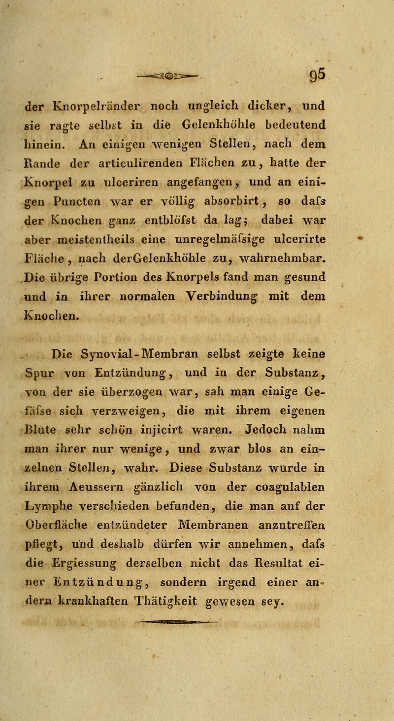 der Knorpelränder noch ungleich dicter, und sie ragte selbst in die Gelenldiöhle bedeutend hinein. An einigen wenigen Stellen, nach dem Rande der articulirenden Flächen zu, hatte der Knorpel zu ulceriren angefangen, und an eini- gen Puncten \yar er völlig absorbirt, so dafs der Knochen ganz entblofst da lagj dabei war aber meistentheils eine unregelmäfsige ulcerirte Fläche , nach der Gelenkhöhle zu, wahrnehmbar. Die übrige Portion des Knorpels fand man gesund und in ihrer normalen Verbindung mit dem Knochen. Die Synovial-Membran selbst zeigte keine Spur von Entzündung, und in der Substanz, von der sie überzogen war, sah man einige Ge- fäfse sich verzweigen, die mit ihrem eigenen Blute sehr schön injicirt waren. Jedoch nahm man ihrer nur wenige, und zwar blos an ein- zelnen Stellen, wahr. Diese Substanz wurde in ihrem Aeussern gänzlich von der coagulablen Lymphe verscliieden befunden, die man auf der Oberfläche entzündeter Membranen anzutreffen pflegt, und deshalb dürfen wir annehmen, dafs die Ergiessung derselben nicht das Resultat ei- ner Entzündung, sondern irgend einer an- der» krankhaften Thätigkeit gewesen sey.