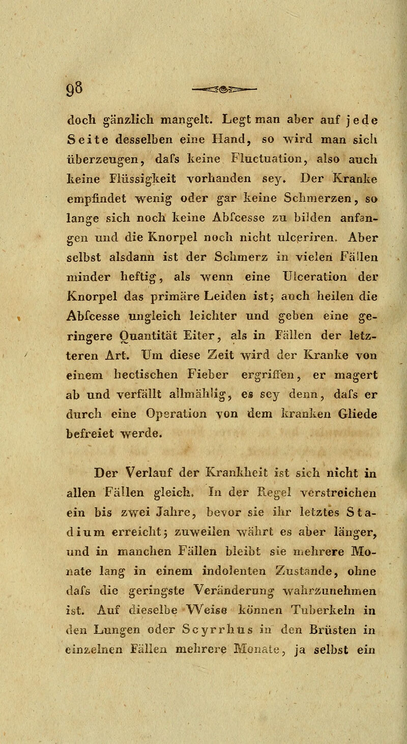 doch gänzlich mangelt. Legt man aber auf jede Seite desselben eine Hand, so wird man sich überzeugen, dafs keine Fluctuation, also auch keine Flüssigkeit vorhanden sey» Der Kranke empfindet wenig oder gar keine Schmerzen, so lansre sich noch keine Abfcesse zu bilden anfan- o gen und die Knorpel noch nicht ulcpriren. Aber selbst alsdann ist der Schmerz in vielen Fällen minder heftig, als wenn eine Ulceration der Knorpel das primäre Leiden ist j auch heilen die Abfcesse ungleich leichter und geben eine ge- ringere Quantität Eiter, als in Fällen der letz- teren Art. Um diese Zeit wird der Kranke von einem hectischen Fieber ergriffen, er magert ab und verfällt allmähÜg, es sey denn, dafs er durch eine Operation von dem kranken Gliede befreiet werde. Der Verlauf der Krankheit ist sich nicht in allen Fällen gleich. In der Regel verstreichen ein bis zwei Jahre, bevor sie ihr letztes Sta- dium erreicht j zuweilen wahrt es aber länger, und in manchen Fällen bleibt sie mehrere Mo- nate lang in einem indolenten Zustande, ohne dafs die geringste Veränderung wahrzunehmen ist. Auf dieselbe Weise können Tuberkeln in den Lungen oder Scyrrhüs in den Brüsten in einzelnen Fällen mehrere Monate, ja selbst ein