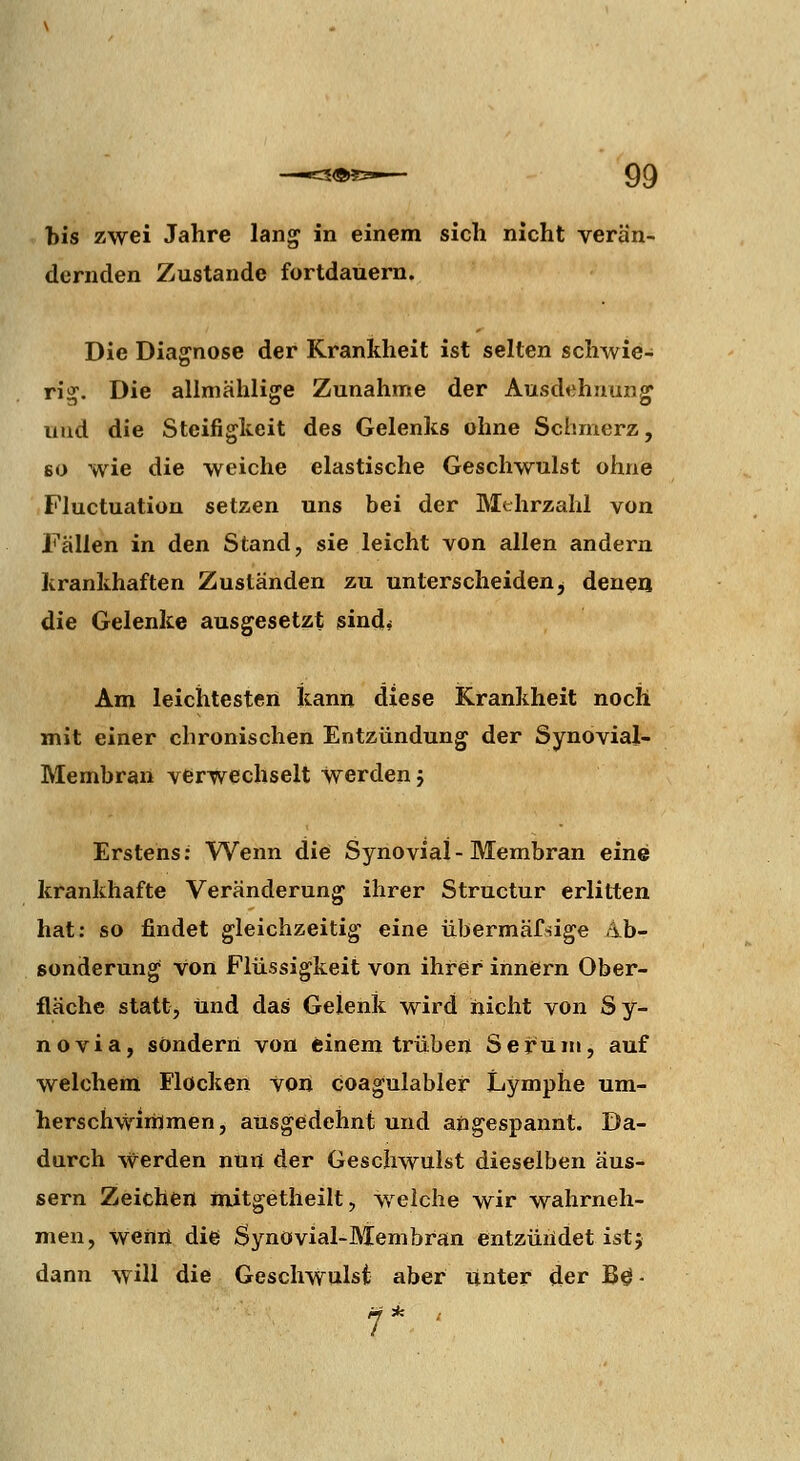 tis zwei Jahre lang in einem sich nicht verän- dernden Zustande fortdauern. Die Diagnose der Krankheit ist selten schwie- rig. Die allniählige Zunahme der Ausdehnung und die Steifigkeit des Gelenks ohne Schmerz, 60 wie die weiche elastische Geschwulst ohne Fluctuation setzen uns bei der Mthrzahl von Fällen in den Stand, sie leicht von allen andern krankhaften Zuständen zu unterscheiden^ denea die Gelenke ausgesetzt sind^ Am leichtesten kann diese Krankheit noch mit einer chronischen Entzündung der Synovial- Membran verwechselt werden j Erstens: Wenn die Synovial-Membran eine krankhafte Veränderung ihrer Structur erlitten hat: so findet gleichzeitig eine übermäfsige Ab- sonderung von Flüssigkeit von ihrer innern Ober- fläche statt, und das Gelenk wird nicht von Sy- novia, sondern von feinem trüben Serum, auf welchem Flocken von coagulablef Lymphe um- herschwinJmen, ausgedehnt und angespannt. Da- durch werden nuij der Geschwulst dieselben äus- sern Zeichen mitgetheilt, Vielehe wir wahrneh- men, Weflii die Synovial-JVIembran entzüiidet ist; dann will die Geschwulst aber Unter der B$ •