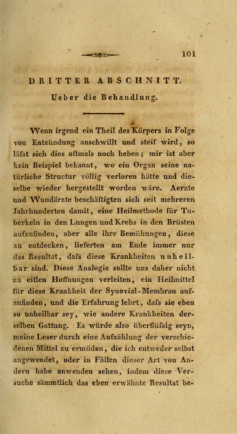 DRITTER ABSCHNITT, lieber die Behandlung, Wenn irgend ein Theil des Körpers in Folge von Entzündung anschwillt und steif wird, so läfst sich dies oftmals noch heben j mir ist aber kein Beispiel bekannt, wo ein Organ seine na- türliche Structur völlig verloren hätte und die- selbe wieder hergestellt worden wäre. Aerzte und Wundärzte beschäftigten sich seit mehreren Jahrhunderten damit, eine Heilmethode für Tu- berkeln in den Lungen und Krebs in den Brüsten aufzufinden, aber alle ihre Bemühungen, diese zu entdecken, lieferten am Ende immer nur das Resultat, dafs diese Krankheiten unheil- bar sind. Diese Analogie sollte uns daher nicht zu eitlen Hoifnungen verleiten, ein Heilmittel für diese Krankheit der Synovial-Membran auf- zufinden, und die Erfahrung lehrt, dafs sie eben so unheilbar sey, wie andere Krankheiten der- selben Gattung. Es würde also überflüfsig seyn, meine Leser durch eine Aufzählung der verschie- denen Mittel zu ermüden, die ich entweder selbst angewendet, oder in Fällen dieser Art von An- dern habe anwenden sehen, indem diese Ver- suche sämmtlich das eben erwähnte Resultat be-