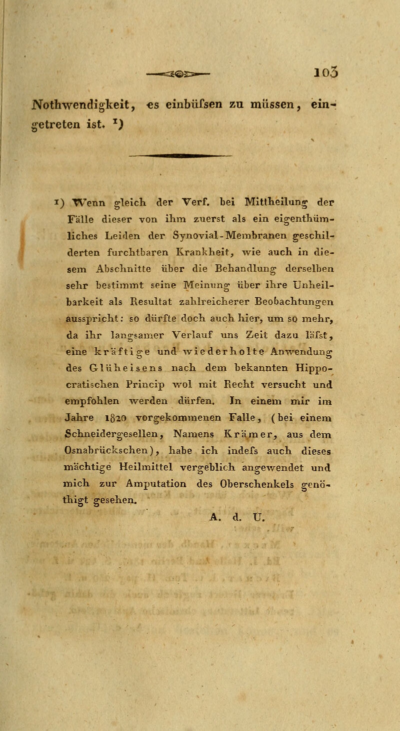 —63®23^- 105 Nothwendigkeit, €s einbüfsen zu müssen, ein- getreten ist, ') I) Wenn gleIcK der Verf. bei Mltthellun^ der Fälle dieser von ihm zuerst als ein eigenthüm- liches Leiden der Synovial-Membranen geschil- derten furchtbaren Krankheit, w^ie auch in die- sem Abschnitte über die Behandlung derselben sehr bestimmt seine Meinung über ihre Unheil- barkeit als Resultat zahlreicherer Beobachtungen ausspricht: so dürfte doch auch hier, um sq mehr, da ihr langsamer Verlauf uns Zeit dazu läfst, eine kräftige und ■wiederholte Anwendung des Glüheisens nach dem bekannten Hippo- cratischen Princip ■wol mit Recht versucht und empfohlen -werden dürfen. In einem mir im Jahre 1820 vorgekommenen Falle, (bei einem ßchneidergesellen, Namens Krämer, aus dem Osnabrückschen), habe ich indefs auch dieses mächtige Heilmittel vergeblich angewendet und mich zur Amputation des Oberschenkels gcnö- thigt gesehen. A. d. U.