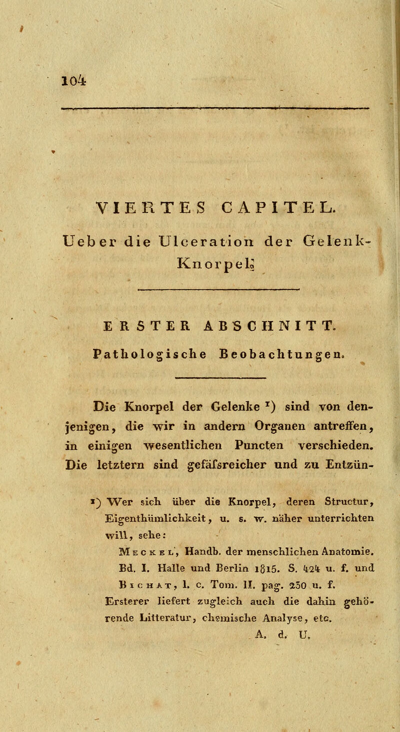 VIERTES C A P I T E L. Ueber die Ulceration der Gelenk- Knorpelo ERSTER ABSCHNITT. Pathologische Beobachtungen. Die Knorpel der Gelenke '^) sind von den- jenigen, die wir in andern Organen antreffen, in einigen wesentlichen Puncten verschieden. Die letztern sind gefäfsreicher und zu Entzün- «) Wer sich über die Knorpel, deren Structur, Eigenthümlichkeit, u. s. w. nälaer unterriciiten will, sehe: M E c K K li, Handb. der menschlichen Anatomie. Bd. I. Halle und Berlin igiS. S. ii2ii u. f. und Big HAT, 1. c. Tom, II. pag. a50 u. f. Ersterer liefert zugleich auch die dahiia gehö- rende Litteratur, chemische Analyse, etc. A. d. U,