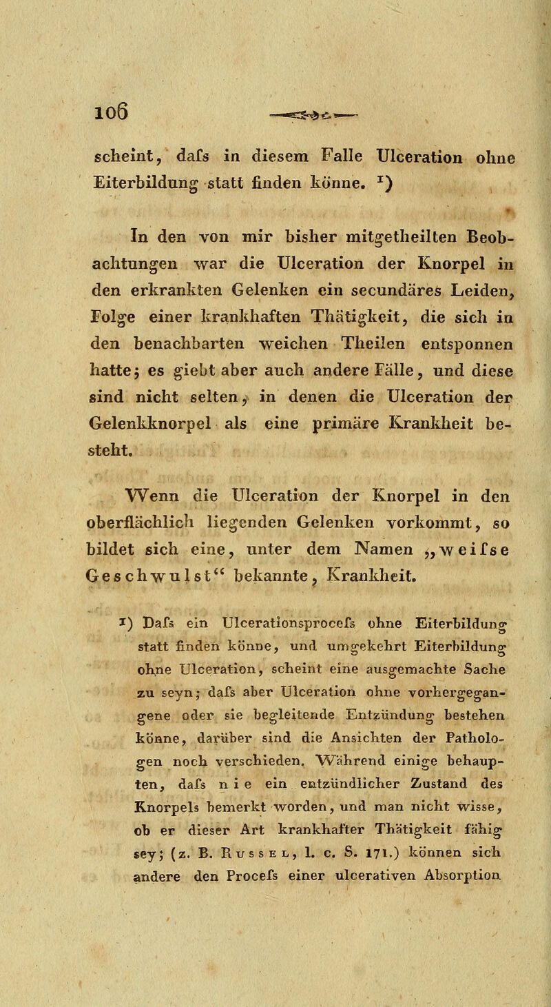 scheint, dafs in diesem Falle Ulceration ohne Eiterbildung statt finden könne. ^) In den von mir bisher mitgetheilten Beob- achtungen war die Ulceration der Knorpel in den erkrankten Gelenken ein secundäres Leiden, Folge einer krankhaften Thätigkcit, die sich in den benachbarten weichen Theilen entsponnen hatte5 es giebt aber auch andere Fälle, und diese sind nicht selten, in denen die Ulceration der Gelenkknorpel als eine primäre Krankheit be- steht. Wenn die Ulceration der Knorpel in den oberflächlich liegenden Gelenken vorkommt, so bildet sich eine, unter dem Namen „weifse Geschwulst bekannte, Krankheit. I) Dafä ein Ulceratlonsprocefs ohne Eiterbildung statt finden könne, und umgekehrt Eiterbildung ohne Ulceration, scheint eine ausgemachte Sache zu seyn; dafs aber Ulceration ohne vorhergegan- gene oder sie begleitende Entzündung bestehen könne, darüber sind die Ansichten der Patholo- gen noch verschieden. Während einige behaup- ten, dafs nie ein entzündlicher Zustand des Knorpels bemerkt worden, und man nicht vi^isse, ob er dieser Art krankhal'ter Thätigkeit fähig sey; (z. B. Rüssel, L c. S. 171.) können sich andere den Procefs einer ulcerativen Absorption