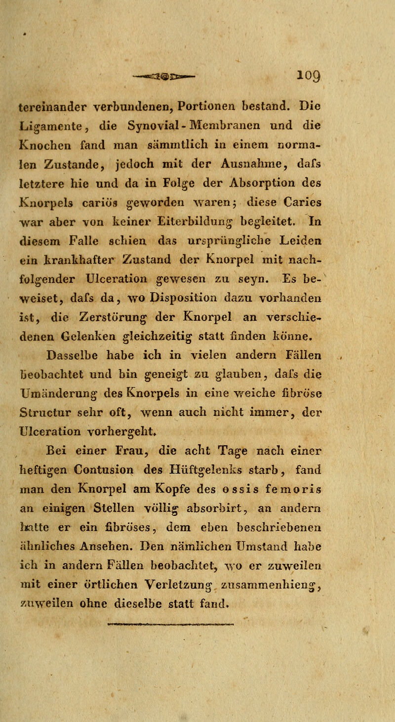 tereinander verbundenen, Portionen bestand. Die Ligamente, die Synovial - Membranen und die Knochen fand man sämmtlich in einem norma- len Zustande, jedoch mit der Ausnahme, dafs letztere hie und da in Folge der Absorption des Knorpels cariös geworden waren j diese Caries war aber von keiner Eiterbildung begleitet. In diesem Falle schien das ursprüngliche Leiden ein krankhafter Zustand der Knorpel mit nach- folgender UIceration gewesen zu seyn. Es be- weiset, dafs da, wo Disposition dazu vorhanden ist, die Zerstörung der Knorpel an verschie- denen Gelenken gleichzeitig statt finden könne. Dasselbe habe ich in vielen andern Fällen beobachtet und bin geneigt zu glauben, dafs die Umänderung des Knorpels in eine weiche fibröse Structur sehr oft, wenn auch nicht immer, der UIceration vorhergeht. Bei einer Frau, die acht Tage nach einer heftigen Contusion des Hüftgelenks starb, fand man den Knorpel am Kopfe des ossis femoris an einigen Stellen völlig absorbirt, an andern iKitte er ein fibröses, dem eben beschiMcbenea ähnliches Ansehen. Den nämlichen Umstand habe ich in andern Fällen beobachtet, wo er zuweilen mit einer örtlichen Verletzung zusammenhieng, zuweilen ohne dieselbe statt fand.