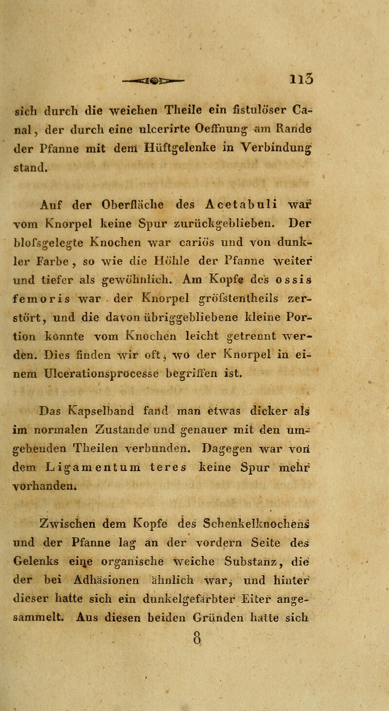 £®E3>— 115 sich durch die weichen Theile ein fistulöser Cä- nal, der durch eine ulcerirte OefFnun^ am Rande der Pfanne mit deili Hüftgelenke in Verbindung stand. Auf der Oberfläche des Acetabuli war vom Knorpel keine Spur zurückgeblieben. Der blofsgelegte Knochen war cariös und von dunk- ler Farbe, so wie die Hohle der Pfanne weiter und tiefer als gewöhnlich. Am Kopfe des o s s i s femoris war der Knorpel gröfstenlheils zer- stört, und die daton übriggebliebene kleine Por- tion konnte vom Knochen leicht getrennt wer- den. Dies finden wir oft j wo der Knorpel in ei- nem Ulcerationspröcesse begriffen ist. Das Kapselband fand man etwas dicker als im normalen Zustande und genauer mit den um- gebenden Theilen verbunden. Dagegen war voii dem Ligamentum teres keine Spur mehr vorhanden^ Zwischen dem Kopfe des Schenkelknochehs und der Pfanne lag an der vordem Seite des Gelenks eiije organische weiche Substanz, die der bei Adhäsionen ähnlich war^ und hinter dieser hatte sich ein dunkelgefärbter Eiter ange- sammelt. Aus diesen beiden Gründen hatte sich - 8