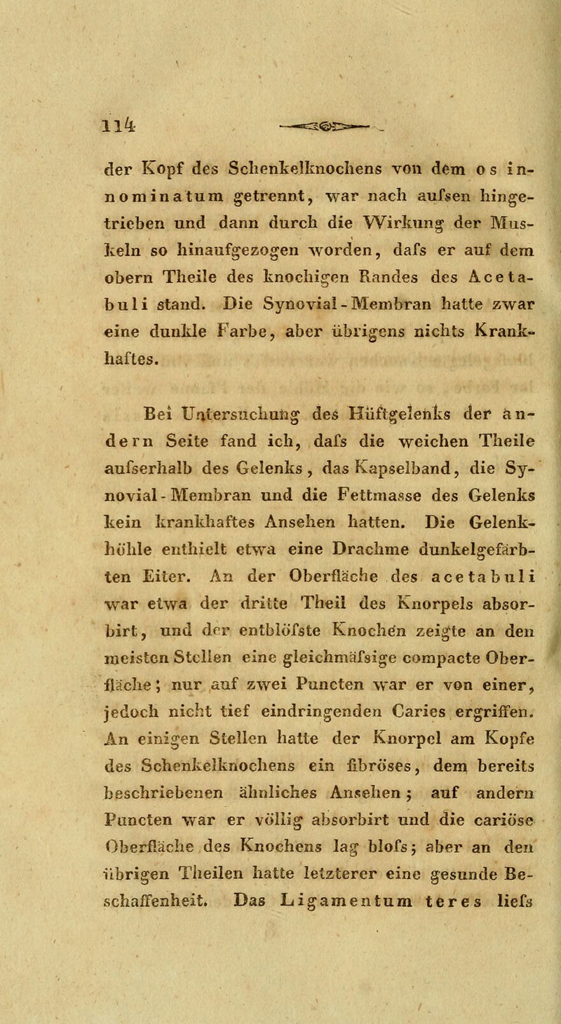 der Kopf des Sclienkelknochens von dem o s 1 n- nominatum getrennt, war nach aufsen hinge- trieben und dann durch die Wirkung der Mus- keln so hinaufgezogen worden, dafs er auf dem obern Theile des knochigen Randes des Aceta- bu li stand. Die Synovial - Membran hatte zwar eine dunkle Farbe, aber übrigens nichts Krank- haftes. Bei Untersuchung des Hüftgelenks der än- dern Seite fand ich, dafs die weichen Theile aufserhalb des Gelenks , das Kapselband, die Sy- novial - Membran und die Fettmasse des Gelenks kein krankhaftes Ansehen hatten. Die Gelenk- hohle enthielt etwa eine Drachme dunkelgefarb- ten Eiter. An der Oberfläche des acetabuli w^ar etwa der dritte Theil des Knorpels absor- birt, und drr entbiofste Knochen zeigte an den meisten Stellen eine gleichmäfsige compacte Ober- fläche ; nur auf zwei Puncten war er von einer, jedoch nicht tief eindringenden Caries ergriffen. An einigen Stellen hatte der Knorpel am Kopfe des Schenkelknochens ein fibröses, den^ bereits beschriebenen ähnliches Ansehen j auf andern Puncten war er völlig absorbirt und die cariöse Oberfläche des Knochens lag blofsj aber an den übrigen Theilen hatte letzterer eine gesunde Be- schaffenheit. Das Ligamentum teres liefs