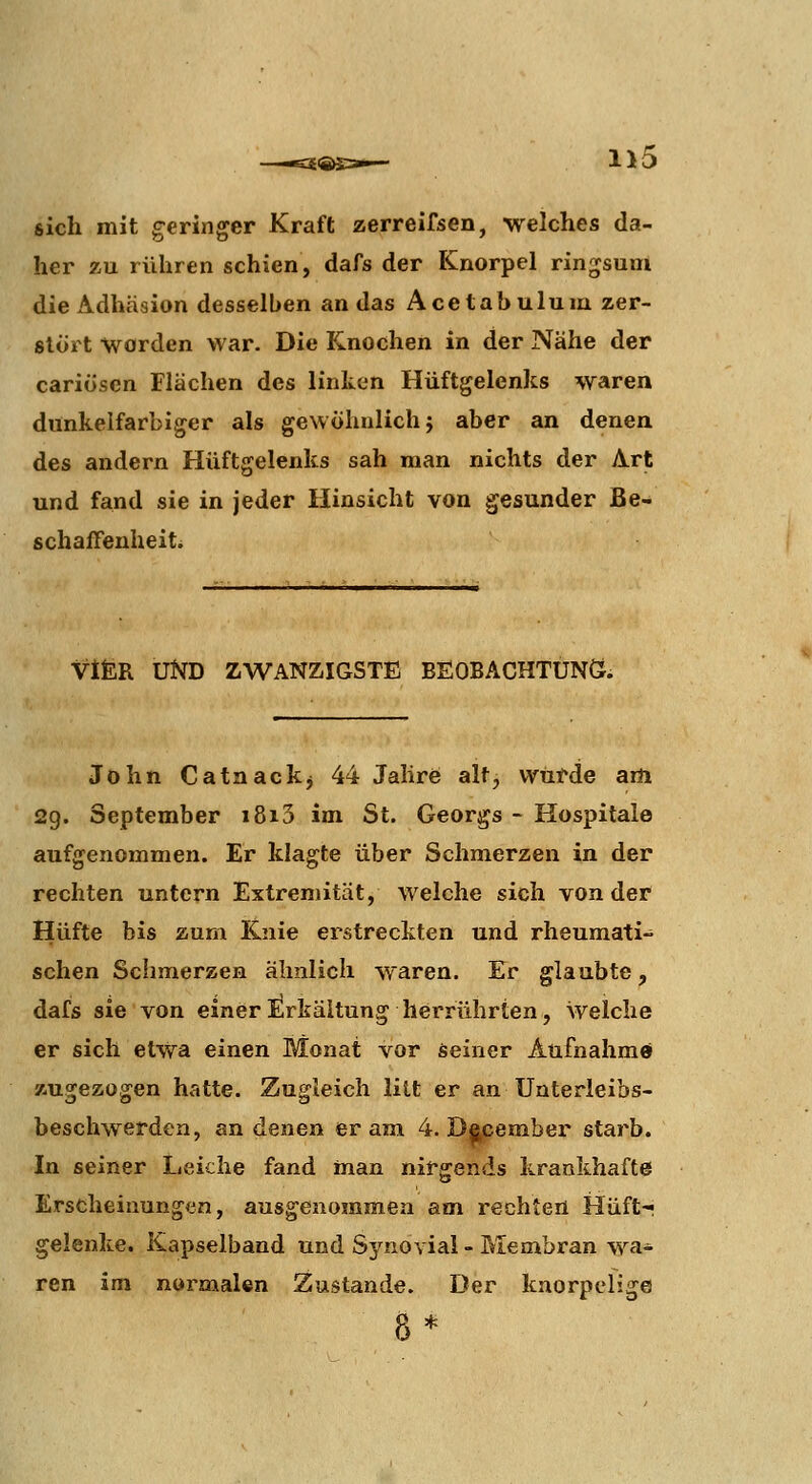 £€«=»— sich mit geringer Kraft zerreifsen, welches da- her z,u rühren schien, dafs der Knorpel ringsum die Adhäsion desselben an das Acetabulum zer- stört worden war. Die Knochen in der Nähe der cariösen Flächen des linken Hüftgelenks waren dunkelfarbiger als gewöhnlich j aber an denen des andern Hüftgelenks sah man nichts der Art und fand sie in jeder Hinsicht von gesunder Be- schaffenheiti VifcR UND ZWANZIGSTE BEOBACHTUNÖ. John Catnackj 44 Jahre alt, wurde am 29. September i8i3 im St. Georgs - Hospitale aufgenommen. Er klagte über Schmerzen in der rechten untern Extremität, welche sich von der Hüfte bis zum Knie erstreckten und rheumati- schen Schmerzen ähnlich waren. Er glaubte, dafs sie von einer Erkältung herrührten, welche er sich etwa einen Monat vor seiner Aufnahme zugezogen hatte. Zugleich litt er an Unterleibs- beschwerden, an denen er am 4. Dacember starb. In seiner Leiche fand man nirgends krankhafte Erscheinungen, ausgenommen am rechten Hüft-« gelenke. Kapselband und Synovial-Membran wa- ren im normalen Zustande. Der knorpelige 8*