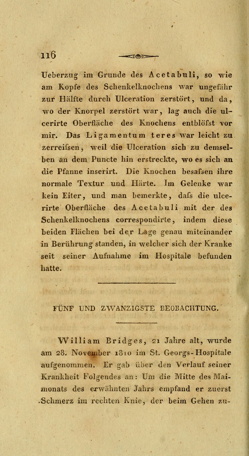Ueberzug im Grunde des Acetabuli, so wie am Kopfe des Schenkelknochens war ungefähr zur Hälfte durch Ulceration zerstört, und da, ■\vo der Knorpel zerstört war, lag auch die ul- cerirte Oberfläche des Knochens entblöfst vor mir. Das Ligamentum teres war leicht zu zerreifsen, weil die Ulceration sich zu demsel- ben an dem Puncto hin erstreckte, wo es sich an die Pfanne inserirt. Die Knochen besafsen ihre normale Textur und Härte. Im Gelenke war kein Eiter, und man bemerkte, dafs die ulce- rirte Oberfläche des Acetabuli mit der des Schenkelknochens correspondirte, indem diese beiden Flächen bei de^r Lage genau miteinander in Berührung standen, in welcher sich der Kranke seit seiner Aufnahme im Hospitale befunden hatte. FÜNF UND ZWANZIGSTE BEOBACHTUNG. i William Bridges, 21 Jahre alt, wurde am 28. Novcapber 1810 im St. Georgs-Hospitale aufgenommen. Er gab über den Verlauf seiner Krankheit Folgendes an: Um die Mitte des Mai- monats des erwähnten Jahrs empfand er zuerst .Schmerz im rechten Knie, der beim Gehen zu-