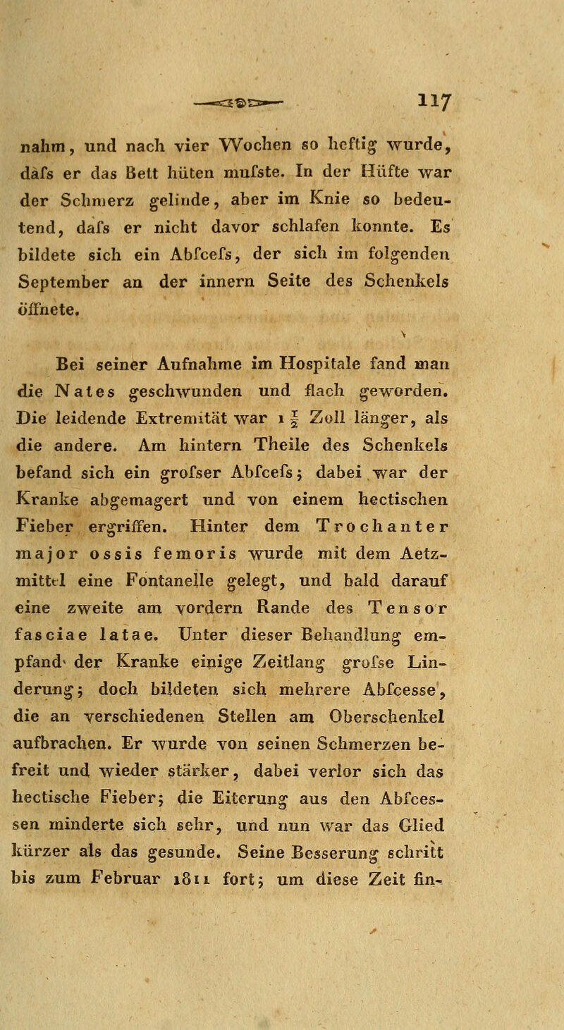 nahm, und nach vier Wochen so heftig wurde, däfs er das Bett hüten mufste. In der Hüfte war der Schmerz gelinde, aber im Knie so bedeu- tend, dafs er nicht davor schlafen konnte. Es bildete sich ein Abfcefs, der sich im folgenden September an der innern Seite des Schenkels öffnete. V Bei seiner Aufnahme im Hospitale fand man die Nates geschwunden und flach geworden. Die leidende Extremität war 11 Zoll länger, als die andere. Am hintern Theile des Schenkels befand sich ein grofser Abfcefs; dabei war der Kranke abgemagert und von einem hectischen Fieber ergriffen. Hinter dem Trochanter major ossis femoris wurde mit dem Aetz- mittel eine Fontanelle gelegt, und bald darauf eine zweite am vordem Rande des Tensor fasciae latae. Unter dieser Behandlung em- pfand* der Kranke einige Zeitlang grofse Lin- derung; doch bildeten sich mehrere Abfcesse, die an verschiedenen Stellen am Oberschenkel aufbrachen. Er wurde von seinen Schmerzen be- freit und wieder stärker, dabei verlor sich das hectische Fieber; die Eiterung aus den Abfces- sen minderte sich sehr, und nun war das Glied kürzer als das gesunde. Seine Besserung schritt bis zum Februar 18ii fort; um diese Zeit fin-