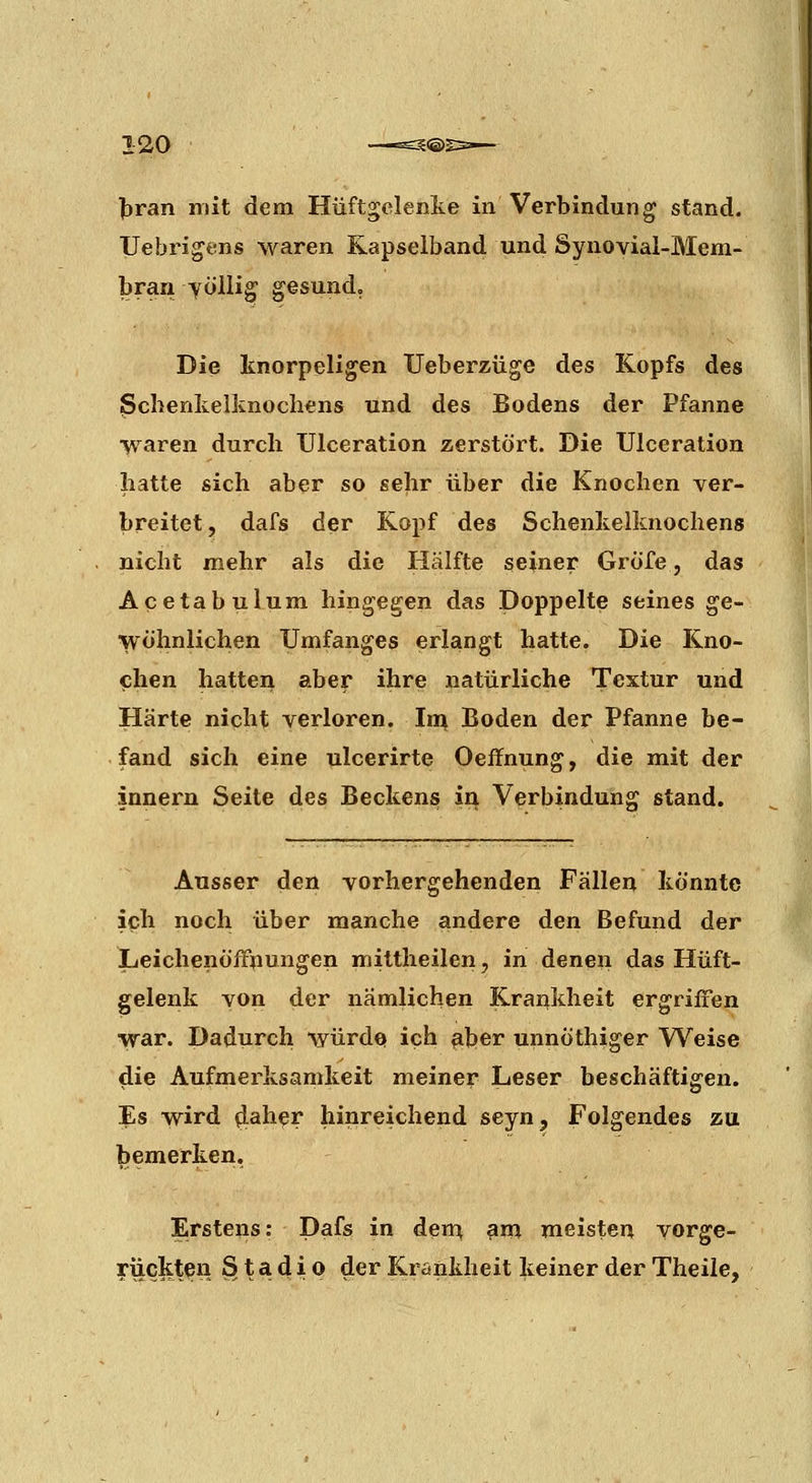 l>ran mit dem Hüftgelenlte in Verbindung stand. Uebrigens waren Kapseiband und Synovial-Mem- bran völlig gesund. Die knorpeligen Ueberzüge des Kopfs des ßcbenkelknochens und des Bodens der Pfanne waren durch Ulceration zerstört. Die Ulceration hatte sich aber so sehr über die Knochen ver- breitet, dafs der Kopf des Schenkeiknochens nicht mehr als die Hälfte seiner GrÖfe, das Acetabulum hingegen das Doppelte seines ge- wöhnlichen Umfanges erlangt hatte. Die Kno- chen hatten aber ihre natürliche Textur und Härte nicht verloren. Im Boden der Pfanne be- fand sich eine ulcerirte Oeffnung, die mit der innern Seite des Beckens ii^ Verbindung stand. Ausser den vorhergehenden Fällen könnte ich noch über manche andere den Befund der Leichenöfrtiungen mittheilen, in denen das Hüft- gelenk von der nämlichen Krankheit ergriffen war. Dadurch würdet ich ß.])er unnöthiger Weise die Aufmerksamkeit meiner Leser beschäftigen. Es wird ^^h^r hinreichend seyn. Folgendes zu bemerken. Erstens: Dafs in dem, ^m meisten vorge- rückten S t a d i 0 der Krankheit keiner der Theiie,