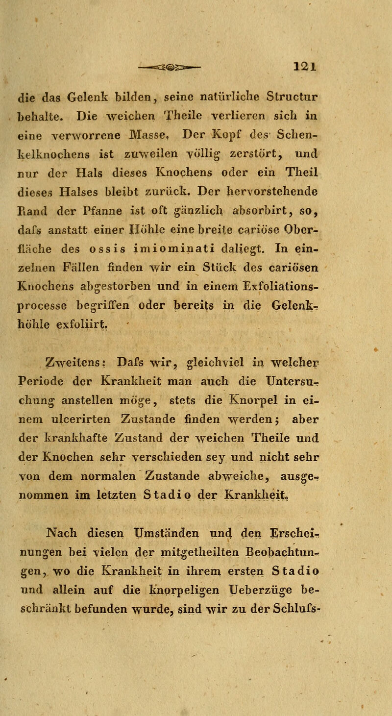 die das Gelenk bilden, seine natürliche Structur behalte. Die weichen Theile verlieren sich in eine verworrene Masse, Der Kopf des Schen- kelknochens ist zuweilen völlig zerstört, und nur der Hals dieses Knochens oder ein Theil dieses Halses bleibt zurück. Der hervorstehende Rand der Pfanne ist oft gänzlich absorbirt, so, dafs anstatt einer Höhle eine breite cariöse Ober- fläche des ossis imiominati daliegt. In ein- zelnen Fällen finden wir ein Stück des cariösen Knochens abgestorben und in einem Exfoliations- processe begriffen oder bereits in die Gelenk- höhle exfoliirt. Zweitens: Dafs wir, gleichviel in welcher Periode der Krankheit man auch die Untersu- chung anstellen möge, stets die Knorpel in ei- nem uicerirten Zustande finden werden j aber der krankhafte Zustand der weichen Theile und der Knochen sehr verschieden sey und nicht sehr von dem normalen Zustande abweiche, ausge- nommen im letzten Stadio der Krankheit, Nach diesen IJmständeu und deu Erschei- nungen bei vielen der mitgetheilten Beobachtun- gen, wo die Krankheit in ihrem ersten Stadio und allein auf die knorpeligen Ueberzüge be- schränkt befunden wurde, sind wir zu der Schlufs-