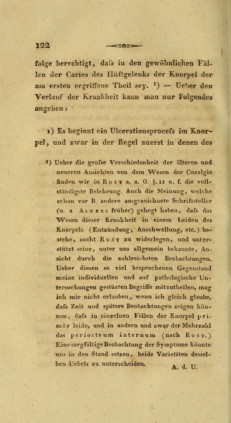 folge berechtigt, dafs ia den gewöhnlichen Fäl- len der Caries des Hüftgelenks der Knorpel der am ersten ergriffene Theil sey. ^) — Ueber den Verlauf der Krankheit kann man nur Folgendes angeben s i) Es beginnt ein Ulcerationsprocefs im Knor- pel, und zwar in der Regel zuerst in denen des ^) Ueber die grofse VerschiedenKeit der älteren und neueren Ansichten von dem Wesen der Coxalgie finden wir in R u s t a. a. 0. §,li u. f. die voll- ständigste Belehrung. Auch die Meinung, virelche schon vor B. andere ausgezeichnete Schriftsteller (u. a A L B E p. s früher) gehegt haben, dafs das Wesen dieser Krankheit in einem Leiden des Knorpels (Entzündung, Anschwellung, etc.) be- stehe, sucht RuST ZI widei'legen, und unter- stützt seine, unter uns allgemein bekannte, An- sicht durch die zahlreichsten Beobachtungen, Ueber diesen so viel besprochenen Gegenstand meine individuellen und auf pathologische Un- tersuchungen gestüzten Begriffe mitzutheilen, mag ich mir nicht erlauben, wenn ich gleich glaube, dafs Zielt und spätere Beobachtungen zeigen kön- nen, dafs in einzelnen Fällen der Knorpel pri- mär leide, und in andern und zw^r der Mehrzahl das periosteum internum (nach Rust. ) Eine sorgfältige Beobachtung der Symptome könnte ■uns in den Stand setzen, beide Varietäten dessel- ben -Uebels zu unterscheiden., A d TJ