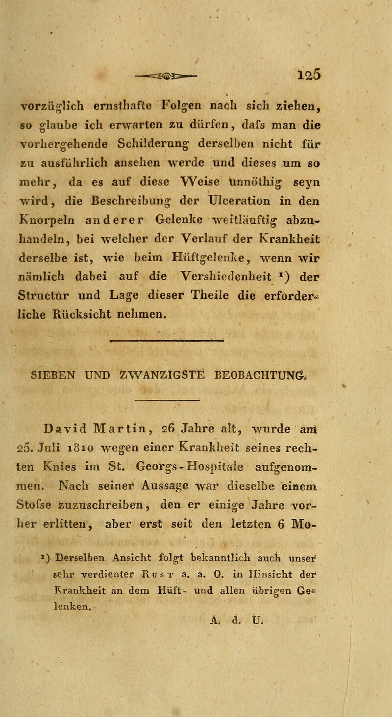 vorzüglich ernsthafte Folgen nach sich ziehen, so glaube ich erwarten zu dürfen, dafs man die vorhergehende Schilderung derselben nicht für zu ausführlich ansehen werde und dieses um so mehr, da es auf diese Weise unnölhig seyn wird, die Beschreibung der Ulceration in den Knorpeln anderer Gelenke weitliiuftig abzu- handeln, bei welcher der Verlauf der Krankheit derselbe ist, wie beim Hüftgelenke, wenn wir nämlich dabei auf die Vershiedenheit *) der Structur und Lage dieser Theile die erforder- liche Rücksicht nehmen. SIEBEN UND ZWANZIGSTE BEOBACHTUNG. David Martin, 26 Jahre alt, wurde ani 25. Juli 1810 wegen einer Krankheit seines rech- ten Knies im St. Georgs - Hospitale aufgenom- men. Nach seiner Aussage war dieselbe einem Stofse zuzuschreiben, den er einige Jahre vor- her erlitten, aber erst seit den letzten 6 Mo- I) Derselben Ansicht folgt bekanntlicK auch unser sehr verdienter Rust a. a. 0. in Hinsicht der Krankheit an dem Hüft- und allen übrigen Ge« lenken. • A, d. U.'