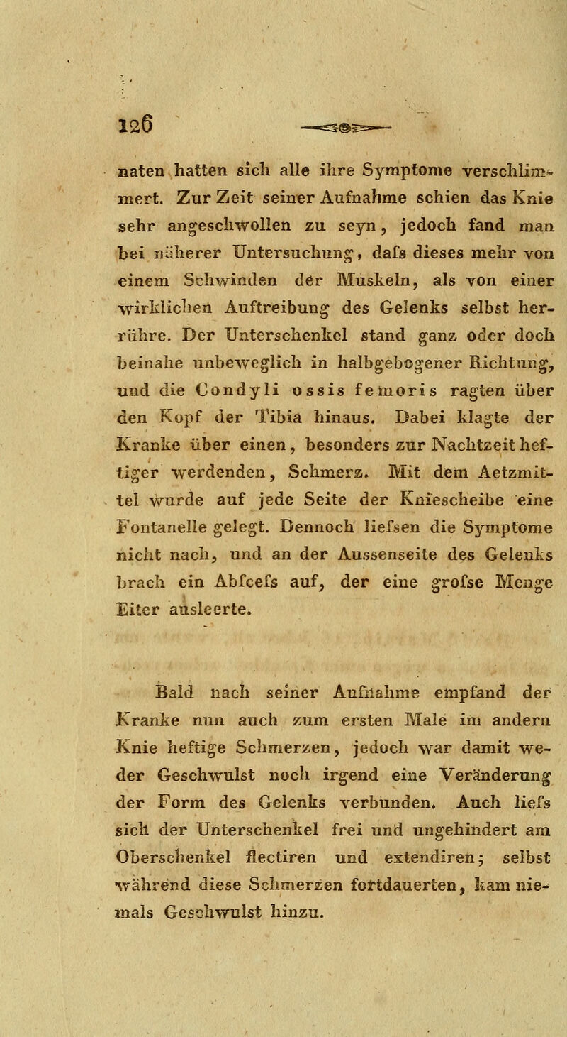 naten hatten sich alle ihre Symptome verschlim- mert. Zur Zeit seiner Aufnahme schien das Knie sehr angeschwollen zu seyn, jedoch fand man bei näherer Untersuchung, dafs dieses mehr von einem Schwinden der Muskeln, als von einer •wirklichen Äuftreibung des Gelenks selbst her- rühre. Der Unterschenkel stand gana oder doch beinahe unbeweglich in halbgebogener Richtung, und die Condyli ossis femoris ragten über den Kopf der Tibia hinaus. Dabei klagte der Kranke über einen, besonders zur Nachtzeit hef- tiger werdenden, Schmerz. Mit dem Aetzmit- tel \Vurde auf jede Seite der Kniescheibe eine Fontanelle gelegt. Dennoch liefsen die Symptome nicht nach, und an der Aussenseite des Gelenks brach ein Abfcefs auf, der eine grofse Menge Eiter ausleerte. Bald nach seiner Aufnahme empfand der Kranke nun auch zum ersten Male im andern Knie heftige Schmerzen, jedoch war damit we- der Geschwulst noch irgend eine Veränderung der Form des Gelenks verbunden. Auch liefs sich der Unterschenkel frei und ungehindert am Oberschenkel flectiren und extendirenj selbst während diese Schmerzen fortdauerten, kam nie- mals Geschwulst hinzu.
