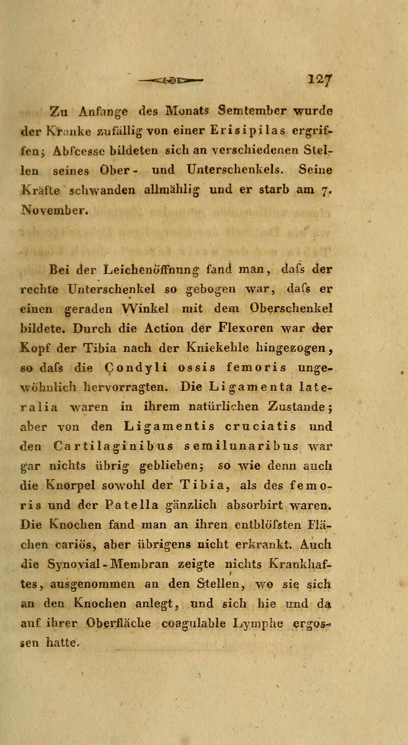 Zu Anfimge des Monats Semtember wurde der Kt;mke zufallig von einer Erisipilas ergrif- fen j Abfcesse bildeten sich an verschiedenen Stel- len seines Ober- und Unterschenkels. Seine Kräfte schwanden allmählig und er starb am 7. November. Bei der Leichenöffnung fand man, dafs der rechte Unterschenkel so gebogen war, dafs er einen geraden Winkel mit dem Oberschenkel bildete. Durch die Action der Flexoren war der Kopf der Tibia nach der Kniekehle hingezogen, so dafs die Condyli ossis femoris unge- wöhnlich hervorragten. Die Li gamenta late- ral i a waren in ihrem natürlichen Zustande j aber von den Ligamentis cruciatis und den Cartilaginibus semilunaribus war gar nichts übrig geblieben; so wie denn auch die Knorpel sow^ohl der Tibia, als des femo- ris und der Pate IIa gänzlich absorbirt waren. Die Knochen fand man an ihren entblöfsten Flä- chen cariös, aber übrigens nicht erkrankt. Auch (die Synovial - Membran zeigte nichts Krankhaf- tes, ausgenommen an den Stellen, wo sie sich an den Knochen anlegt, und sich hie und da auf ihrer Oberfläche coagulable Lymphe ergos^ sen hatte.