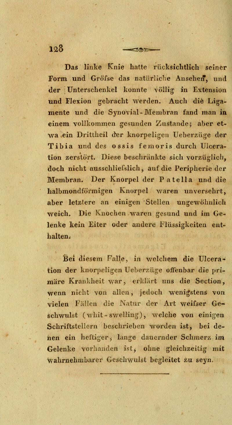 125 E®-S Das linke Knie hatte rücksichtlich seiner Form und Gröfse das natürliche Anseheif, und der Unterschenkel konnte ■völlig in Extension und Flexion gebracht werden. Auch diö Liga- mente und die Synovial-Membran fand man in einem vollkommen gesunden Zustande; aber et- wa ,ein Drittheil der knorpeligen Ueberzüge der Tibia und des ossis femoris durch Ulccra- tion zerstört. Diese beschrankte sich vorzüglich, doch nicht ausschliefslich, auf die Peripherie der Membran. Der Knorpel der Patella und die halbmondförmigen Knorpel waren unversehrt, aber letztere an einigen Stellen ungewöhnlich weich. Die Knochen waren gesund und im Ge- lenke kein Eiter oder andere Flüssigkeiten ent- halten« Bei diesem Falle, in welchem die Ulcerä- tion der knorpeligen Ueberzüge offenbar die pri- märe Krankheit war, erklärt uns die Section, wenn nicht von allen, jedoch wenigstens von vielen Fällen die Natur der Art weifser Ge- schwulst (whit-swelling), welche von einigen Schriftstellern beschrieben worden ist, bei de- inen ein heftiger j lange dauernder Schmerz im Gelenke vorhanden istj ohne gleichzeitig mit wahrnehmbarer Geschwulst begleitet zu seyn.