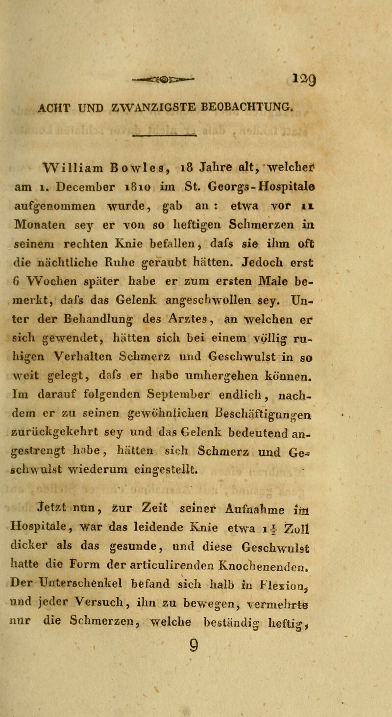 William Bowle8, 18 Jalire alt, welchef am 1. December i8io im St. Georgs-Hospitale aufgenommen wurde, gab an : etwa vor ix Monaten sey er von so heftigen Schmerzen in seinem rechten Knie befallen ^ dafs sie ihm oft die nächtliche Ruhe geraubt hätten. Jedoch erst 0 Wochen später habe er zum ersten Male be- merkt, dafs das Gelenk angeschwollen sey. Un- ter der Behandlung des ArKtes, an welchen er sich gewendet, hätten sich bei einem völlig ru- higen Verhalten Schmerz und Geschwulst in so weit gelegt, dafs er habe umhergehen können. Im darauf folgenden September endlich, nach- dem er zu seinen gewöhnlichen Beschäftigungen zurückgekehrt sey und das Gelenk bedeutend an- gestrengt habe, hätten sich Schmerz und Ge- schwulst wiederum eingestellt. Jetzt nun, Äur Zeit seiner Aufnahme im Hospitale, War das leidende Knie etwa i^ Zoll dicker als das gesunde, und diese Geschwulst hatte die Form der articulirenden Knochenenden. Der Unterschenkel befand sich halb in Flexion^ und jeder Versuch, ihn zu bewegen, vermelirt« nur die Schmerzen, welche beständig heftige