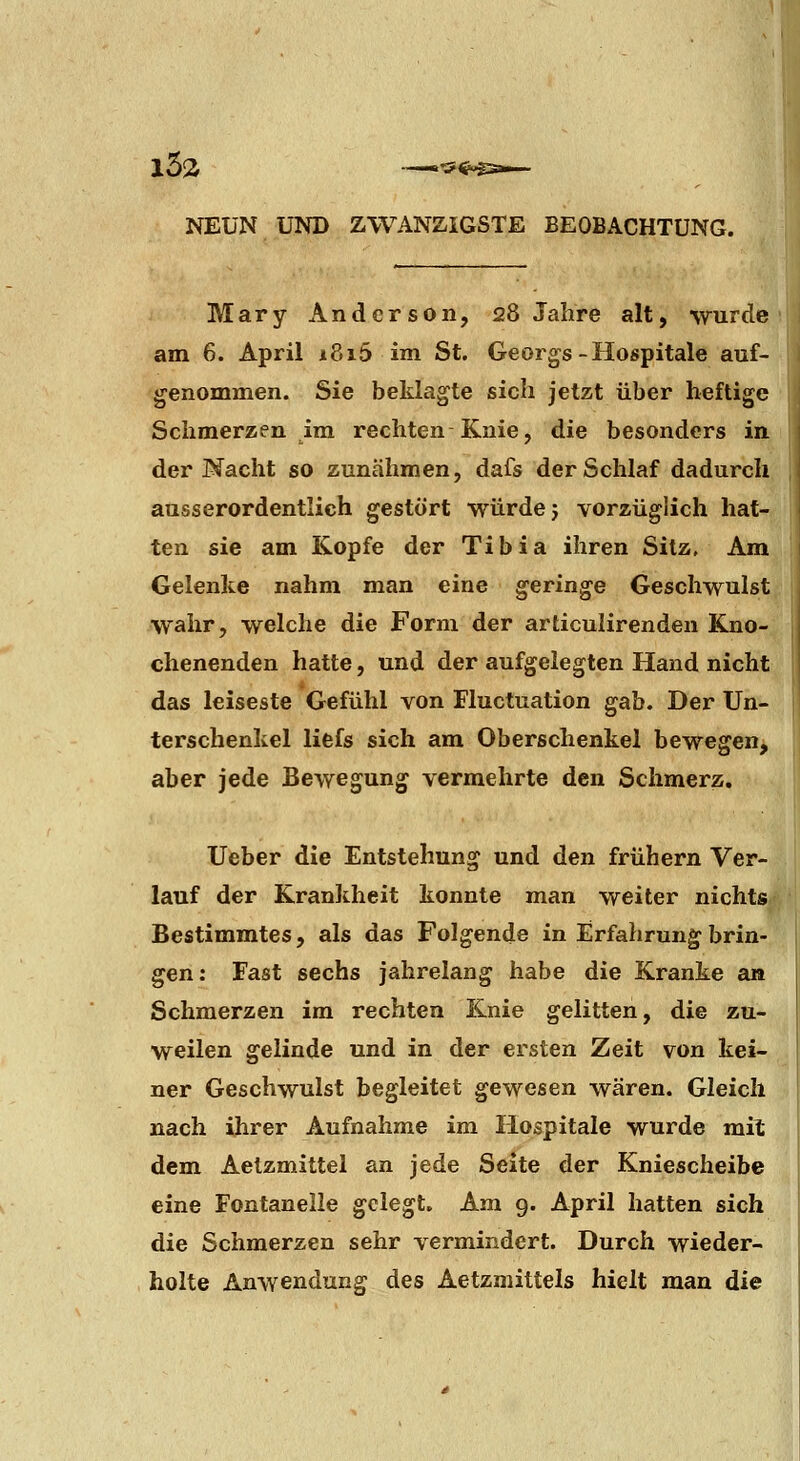 Mary Anderson, 28 Jahre alt, wurde am 6. April i8i5 im St. Georgs-Hospitale auf- genommen. Sie beklagte sich jetzt über heftige Schmerzen im rechten Knie, die besonders in der Nacht so zunähmen, dafs der Schlaf dadurch ausserordentlich gestört würde j vorzüglich hat- ten sie am Kopfe der Tibia ihren Sitz, Am Gelenke nahm man eine geringe Geschwulst wahr, welche die Form der articulirenden Kno- chenenden hatte, und der aufgelegten Hand nicht das leiseste Gefühl von Fluctuation gab. Der Un- terschenkel liefs sich am Oberschenkel bewegen, aber jede Bewegung vermehrte den Schmerz. lieber die Entstehung und den frühern Ver- lauf der Krankheit konnte man weiter nichts Bestimmtes, als das Folgende in Erfahrung brin- gen: Fast sechs jahrelang habe die Kranke an Schmerzen im rechten Knie gelitten, die zu- weilen gelinde und in der ersten Zeit von kei- ner Geschwulst begleitet gewesen wären. Gleich nach ihrer Aufnahme im Hospitale wurde mit dem Aetzmittel an jede Seite der Kniescheibe eine Fontanelle gelegt. Am 9. April hatten sich die Schmerzen sehr vermindert. Durch wieder- holte Anwendung des Aetzmittels hielt man die