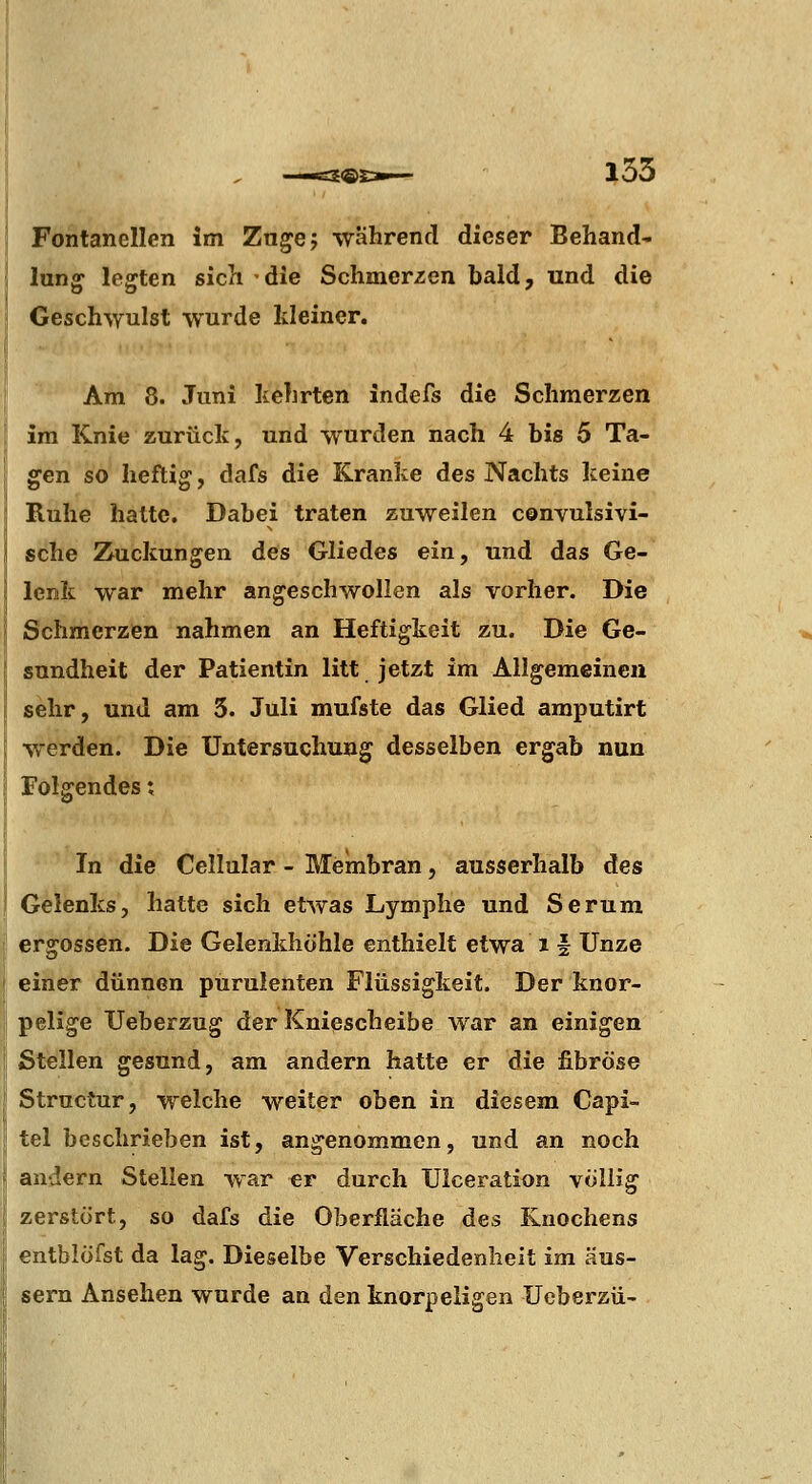 Fontanellen Im Zn^ej wahrend dieser Behand* lun^ legten sich die Schmerzen bald, und die Geschwulst wurde kleiner. Am 8. Juni kehrten indefs die Schmerzen im Knie zurück, und wurden nach 4 bis 5 Ta- gen so heftig, dafs die Kranke des Nachts keine Ruhe hatte. Dabei traten zuweilen convulsivi- sche Zuckungen des Gliedes ein, und das Ge- lenk war mehr angeschwollen als vorher. Die Schmerzen nahmen an Heftigkeit zu. Die Ge- sundheit der Patientin litt jetzt im Allgemeinen sehr, und am 3. Juli mufste das Glied amputirt werden. Die Untersuchung desselben ergab nun Folgendes; In die Cellular - Membran, ausserhalb des Gelenks, hatte sich etwas Lymphe und Serum ergossen. Die Gelenkhohle enthielt etwa i f Unze einer dünnen purulenten Flüssigkeit. Der knor- pelige Ueberzug der Kniescheibe war an einigen Stellen gesund, am andern hatte er die fibröse Structur, welche weiter oben in diesem Capi- tel beschrieben ist, angenommen, und an noch andern Stellen war er durch Ulceration völlig zerstört, so dafs die Oberfläche des Knochens entblüfst da lag. Dieselbe Verschiedenheit im äus- sern Ansehen wurde an den knorpeligen Ueberzü-