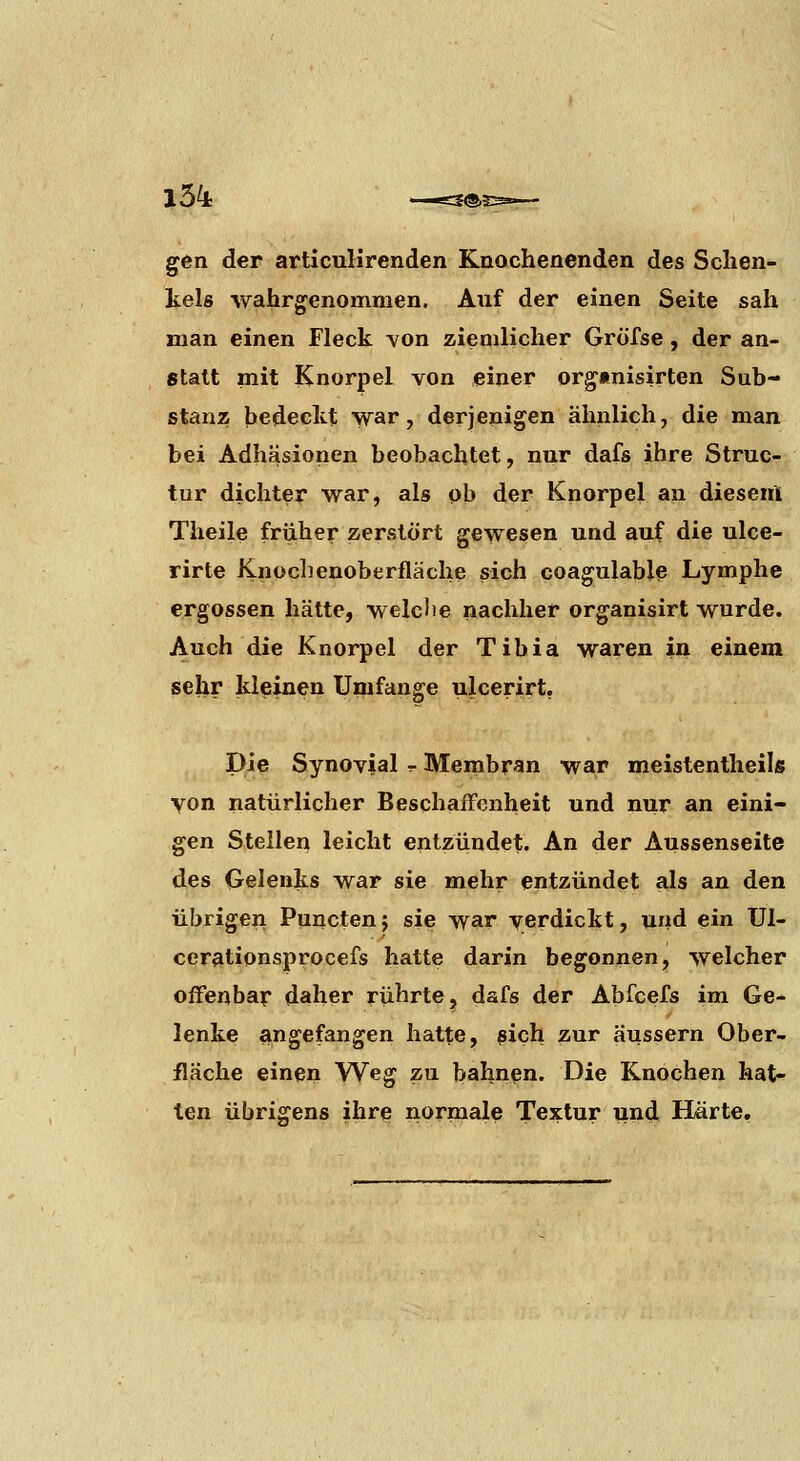 gen der articuHrenden Knochenenden des Schen- kels wahrgenommen. Auf der einen Seite sah man einen Fleck von ziemlicher Grofse, der an- statt mit Knorpel von einer orgmisirten Sub- stanz bedeckt war, derjenigen ähnlich, die man bei Adhäsionen beobachtet, nur dafs ihre Struc- tur dichter war, als ob der Knorpel an dieseiA Theile früher zerstört gewesen und auf die ulce- rirte Knochenoberfläche sich coagulable Lymphe ergossen hätte, welclie nachher organisirt wurde. Auch die Knorpel der Tibia waren in einem sehr kleinen Umfange ulcerirt, Die Synovial r Membran war meistentheils von natürlicher Beschaifonheit und nur an eini- gen Stellen leicht entzündet. An der Aussenseite des Gelenks war sie mehr entzündet als an den übrigen Puncten; sie war yerdickt, und ein Ul- cerationsprocefs hatte darin begonnen, welcher offenbar daher rührte, dafs der Abfcefs im Ge- lenke angefangen hatte, pich zur äussern Ober- fläche einen Weg zu bahnen. Die Knochen hat-^ ten übrigens ihrf? normale Textur und Härte,