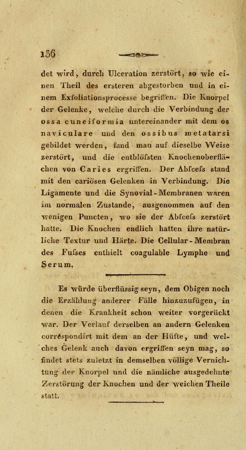 det w'rd, durch XJlcei^ation zerstört, sd wie ei* nen Theil des er&teren abgestorben und in ei- nem Exfoiiationsprocesse begriffen. Die Knorpel der Gelenke, welche durch die Verbindung der ossa cuneiformia untereinander mit dem os naviculare und den ossibus metatarsi gebildet werden, fand man auf dieselbe Weise zerstört, und die entblÖfsten Knochenoberflä- chen von Caries ergriffen. Der Abfcefs stand mit den cariösen Gelenken in Verbindung. Die Ligamente und die Synovial - Membranen waren im normalen Zustande, ausgenommen auf den wenigen Puncten, wo sie der Abfcefs zerstört hatte. Die Knochen endlich hatten ihre natür- liche Textur und Harte. Die Cellular - Membran des Fufses enthielt coagulable Lymphe und ^erum, Es würde überflüssig seyn, dem Obigen noch die Erzählung anderer Fälle hinzuzufügen, in denen die Krankheit schon weiter vorgerückt war. Der Verlauf derselben an andern Gelenken corrÄspondirt mit dem an der Hüfte, und wel- ches Gelenk auch davon ergriffen seyn mag, so findet stets zuletzt in demselben völlige Vernich- tung der Knorpel und die nämliche ausgedehnte Zerstörung der Knochen und der weichen Theile statt.