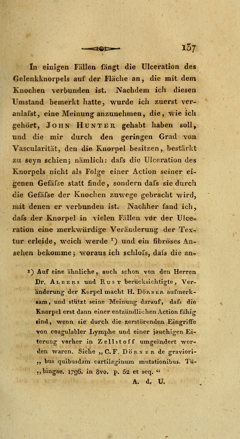 15/ In einigen Fällen fängt die Ulceration des Gelenklmorpels auf der Fläche an, die mit dem Knochen verbunden ist. Nachdem ich diesen Umstand bemerkt hatte, wurde ich zuerst ver- anlafst, eine Meinung anzunehmen, die, wie ich gehört, John Hunter gehabt haben soll, und die mir durch den geringen Grad von Vascularität, den die Knorpel besitzen, bestärkt zu seyn schien; nämlich: dafs die Ulceration des Knorpels nicht als Folge einer Action seiner ei- genen Gefäfse statt finde, sondern dafs sie durch die Gefäfse der Knochen zuwege gebracht wird, mit denen er verbunden ist. Nachher fand ich, dafs der Knorpel in vielen Fällen vdr der Ulce-= ration eine merkwürdige Veränderung der Tex-. tur erleide, weich werde ^) und ein fibröses An- sehen bekomme; woraus ich schlofs, dafs die an-» J) Auf eine ahnliclie, auch schon von den Herren Dr, A li B E R s und R u s t berücksichtigte , Ver- änderung der Korpel macht H. Dorn er aufmerk- sam, und stützt seine Meinung darauf, dafs die Knorpel erst dann einer entzündlichen Action fähig sind, wenn sie durch die zerstörenden Eingriffe von coagulabler Lymphe und einer jauchigen Ei- terung Vorher in Zellstoff umgeändert wor- den waren. Siehe „C.F. Dorn er de graviori- „ bus quibusdam cartilaginum mutationibus. Tü- «jbingae. 1796. in 8vo. p. 52 et seq.  A. d^ ü.