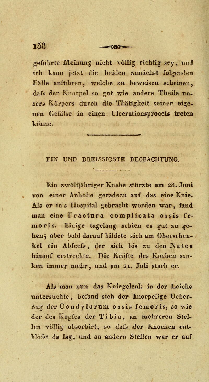 geführte Meinung nicht völlig richtig sey, und ich kann jetzt die beiden zunächst folgenden Fälle anführen, welche zu beweisen scheinen, dafs der Knorpel so gut wie andere Theile un- sers Körpers durch die Thätiglceit seiner eige- nen Gefäfse in einen Ulcerationsprocefs treten könne. EIN UND DREISSIGSTE BEOBACHTUNG. Ein zwölfjähriger Knabe stürzte am 28. Juni von einer Anhöhe geradezu auf das eine Knie. Als er in's Hospital gebracht worden war, fand man eine Fractura complicata ossis fe- moris. Einige tagelang schien es gut zu ge- hen 5 aber bald darauf bildete sich am Oberschen- kel ein Abfcefs, der sich bis zu den Nates hinauf erstreckte. Die Kräfte des Knaben san- ken immer mehr, und am 21. Juli starb er. Als man nun das Kniegelenk in der Leiche untersuchte, befand sich der knorpelige XJeber- ing der Condylorum ossis femoris, so wie der des Kopfes der Tibia, an mehreren Stel- len völlig absorbirt, so dafs ^er Knochen ent- blöfst da la^, und an andern Stellen war er auf