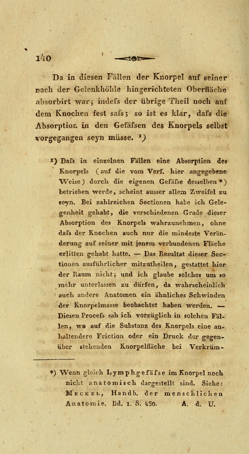 Da in diesen Fallen der Knorpel auf seiner nach der Geienkhölile hingerichteten Oberfläche absorbirt warj indefs der übrige Theil noch auf dem Knochen fest safs; so ist es Mar, dafs die Absorption in den Gefäfsen des Knorpels selbst vorgegangen seyn müsse. ') I) Dafs in einzelnen Fällen eine Absorption des Knorpels (axif die vom Verf. hier angegebene Weise) durch die eigenen Gefafse desselben*) betrieben werde, scheint ausser allem Zweifel zu eeyn. Bei zahlreichen Sectionen habe ich Gele- genheit gehabt, die verschiedenen Grade dieser Absorption des Knorpels wahrzunehmen, ohne dafs der Knochen auch nur die mindeste Verän- derung auf seiner mit jenem verbundenen Fläche erlitten gehabt hatte. — Das Resultat dieser Sec- tionen ausführlicher mitzutheilen, gestattet hier der Raum nicht j und ich glaube solches um so mehr unterlassen zu dürfen, da wahrscheinlich ■ auch andere Anatomen ein ähnliches Schwinden der Knorpelmasse beobachtet haben werden. — Diesen Procefs sah ich vorzüglich in solchen Fäl- len, wo auf die Substanz des Knorpels eiiae an- haltendere Friction oder ein Druck dsr gegen- über stehenden Knorpelfläche bei Verkrüm- *) Wenn gleich Lymphgefäfse im Knorpel noch nicht anatomisch dargestellt sind. Siehe: Meckel, Handb, der menschlichen Anatomie. Bd. i. S. kSo. A. d. U. -