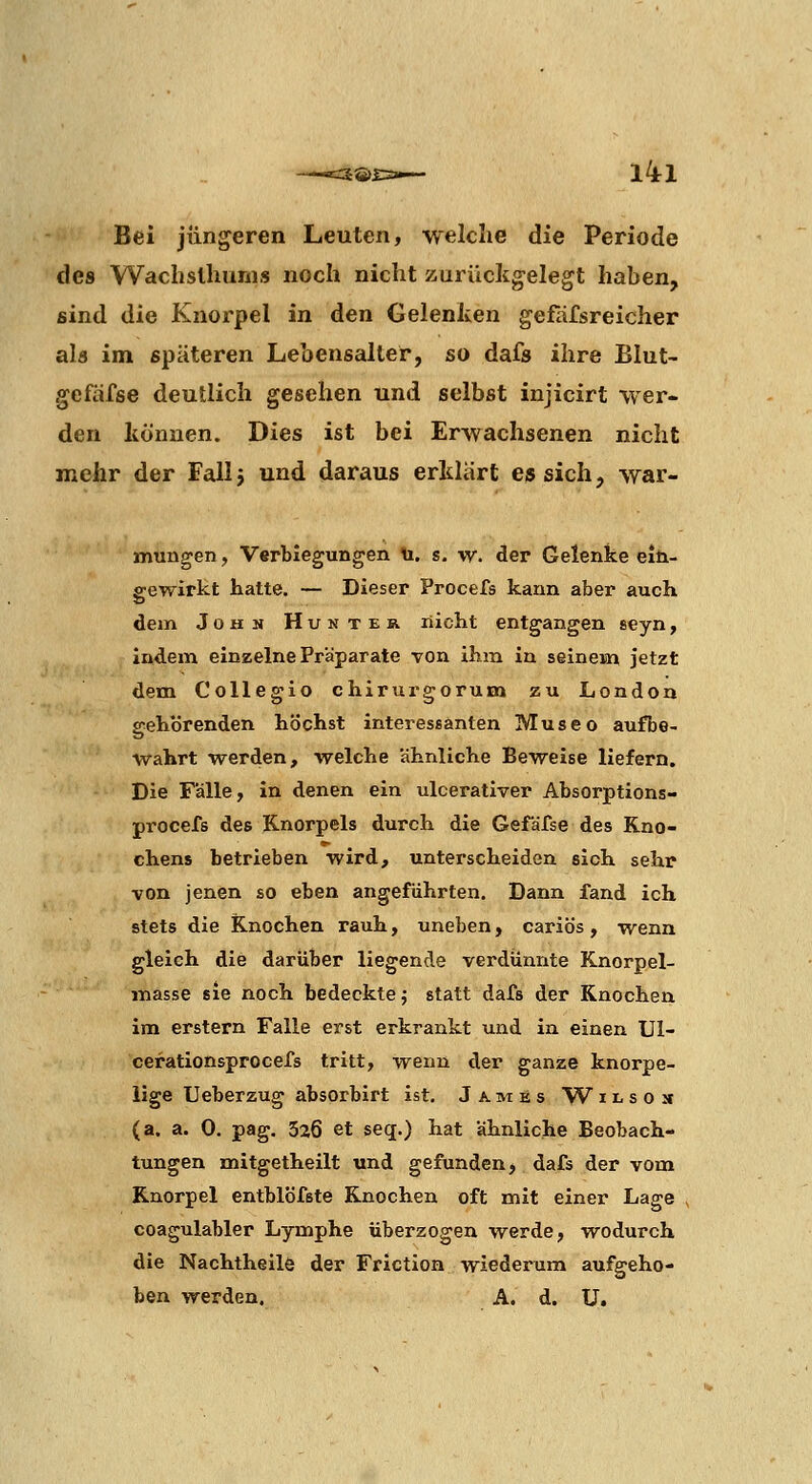 Bei jüngeren Leuten, welche die Periode des Wachslhums noch nicht zurückgelegt haben, sind die Knorpel in den Gelenken gefäfsreicher als im späteren Lebensalter, so dafs ihre Blut- gefäfse deutlich gesehen und selbst injicirt wer- den können. Dies ist bei Erwachsenen nicht mehr der Fall j und daraus erklart es sich, war- mungen, Verbiegungen ti. s. w. der Gelenke em- ffewirkt hatte. — Dieser Procefs kann aber auch dein John Huntek. nicht entgangen seyn, indem einzelne Präparate von ihm in seinem jetzt dem Collegio chirurgorum zu London gehörenden höchst interessanten Museo aufbe- wahrt werden, welche ahnliche Beweise liefern. Die Fälle, in denen ein ulcerativer Absorptions- procefs des Knorpels durch die Gefäfse des Kno- chens betrieben wird, unterscheiden sich sehr von jenen so eben angeführten. Dann fand ich stets die Knochen rauh, uneben, cariös, wenn gleich die darüber liegende verdünnte Knorpel- masse sie noch bedeckte; statt dafs der Knochen im erstem Falle erst erkrankt und in einen Ul- cerationsprocefs tritt, wenn der ganze knorpe- lige Ueberzug absorbirt ist, James W i l s o s (a, a. 0. pag. 326 et seq.) hat ähnliche Beobach- tungen mitgetheilt und gefunden, dafs der vom Knorpel entblbfste Knochen oft mit einer Lage , coagulabler Lymphe überzogen werde, wodurch die Nachtheilö der Friction wiederum aufgeho- ben werden. A. d. ü.