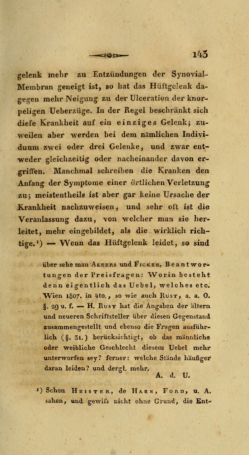 145 gelenk melir zu Entzündungen der Synovial- Membran geneigt ist, so hat das Hüftgelenk da- gegen mehr Neigung zu der ülceration der knor- peligen Ueberzüge. In der Regel beschränkt sich diefe Krankheit auf ein einziges Gelenkj zu- weilen aber werden bei dem nämlichen Indivi- duum zwei oder drei Gelenke, und zwar ent- weder gleichzeitig oder nacheinander davon er- griffen. Manchmal schreiben die Kranken den Anfang der Symptome einer örtlichen Verletzung zu 5 meistentheils ist aber gar keine Ursache der .Krankheit nachzuweisen^ und sehr oft ist die Veranlassung dazu, von welcher man sie her- leitet, mehr eingebildet, als die wirklich rich- tige.') — Wenn das Hüftgelenk leidet, so sind über sehe man Albers und E^icker, Beantwor- tungen der Preisfragen: Worin besteht denn eigentlich das Uebel, welches etc. Wien 1807. in 4to., so wie auch Rüsx, a. a, 0. §. 29 u. f. — H. RusT hat die Angaben der altern und neueren Schriftsteller über dieser! Gegenstand zusammengestellt und ebenso die Fragen ausführ- lich (§. 3l.) berücksichtigt, ob das männliche oder weibliche Geschlecht diesem Uebel mehr unterworfen sey? ferner: welche Stände häufiger' daran leiden? und derg;!, mehr/ A. d. U. *) Schon Heister, de Hahn, Ford, u. A^ sahen, und gewifs nicht ohne Gtund, die Ent-»