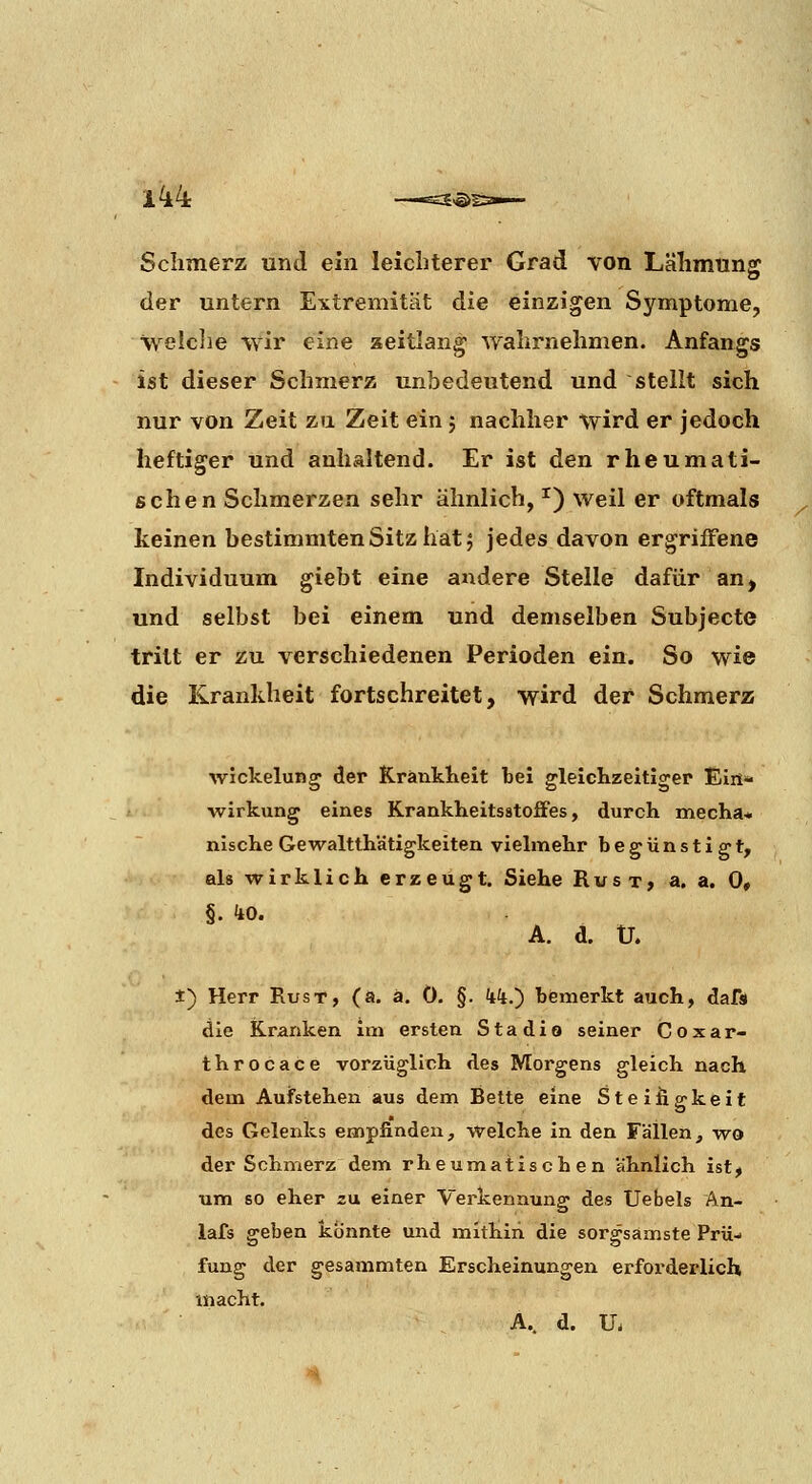 Schmerz und ein leichterer Grad von Lähmung der untern Extremität die einzigen Symptome, welclie wir eine aeitlang wahrnehmen. Anfangs ist dieser Schmerz unbedeutend und stellt sich nur von Zeit zu Zeit ein 5 nachher wird er jedoch heftiger und anhaltend. Er ist den rheumati- schen Schmerzen sehr ähnlich, ^) weil er oftmals keinen bestimmten Sitz hat 5 jedes davon ergriffene Individuum giebt eine andere Stelle dafür an, und selbst bei einem und demselben Subjecte tritt er zu verschiedenen Perioden ein. So wie die Krankheit fortschreitet, wird der Schmerzs Wickelung cler KrankKelt bei gleichzeitiger Elri- / Wirkung eines Krankheitsstoffes, durch mecha* nisclie Gewaltth'atigkeiten vielmehr begünstigt, als wirklich erzeugt. Siehe Rus t, a. a. 0» §. kO. A. d. Ü. ±) Herr Rust, (a. ä. 0. §. kk.) bismerkt auch, dafs die Kranken im ersten Stadio seiner Coxar- throcace vorzüglich des Morgens gleich nach dem Aufstehen aus dem Bette eine Steifigkeit des Gelenks empfinden, welche in den Fällen, wo der Schmerz dem rheumatischen ähnlich ist, um so eher zu einer Verkenaung des Uebels An- lafs geben könnte und mithin die sorgsamste Prü- fung der gesammten Erscheinungen erforderlich macht. A.. d. U.