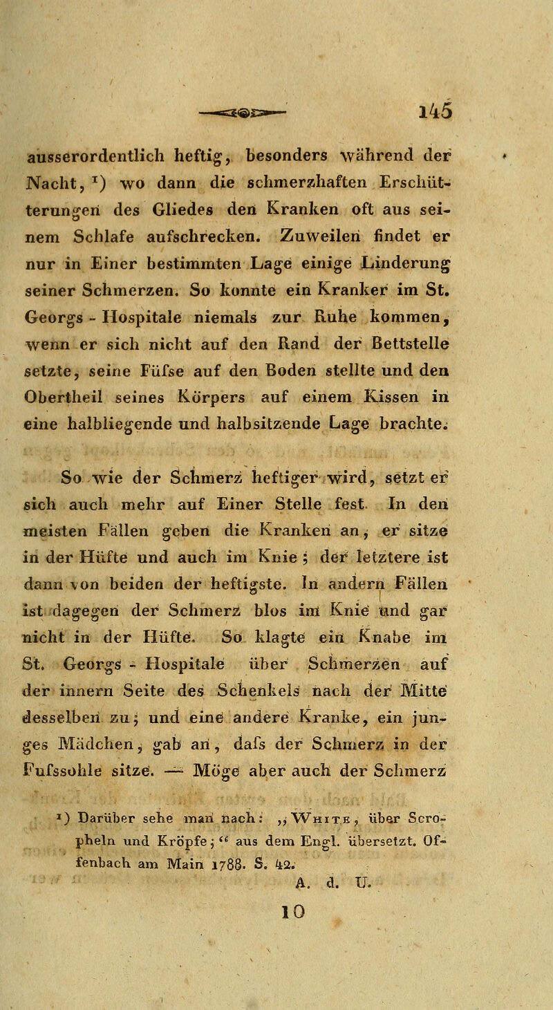 ausserordentlich heftig, besonders während der Nacht, ') wo dann die schmerzhaften Erschüt- terunoreri des Gliedes deii Kranken oft aus sei- o nem Schlafe aufschrecken. Zuweilen findet er nur in Einer bestimmten Lage einige Linderung seiner Schmerzen. So konnte ein Kranker im St, Georgs - Hospitale niemals zur Ruhe kommen, wenn er sich nicht auf den Rand der Bettstelle setzte, seine Fiifse auf den Boden stellte und den Obertheil seines Körpers auf einem Kissen in eine halbüegende und halbsitzende Lage brachte; So wie der Schmerz heftiger wird, setzt er sich auch mehr auf Einer Stelle fest. In den meisten Fällen geben die Kranken an, er sitze in der Hüfte und auch im Knie ; der letztere ist dann von beiden der heftigste. In andern Fällen ist dagegen der Schmerz blos im Knie und gai5 nicht in der Hüftei. So klagt«; ein Knabe im St. Georgs! - Hospitale über Schmerzen auf der innern Seite des Schenkeis nach der Mitte desselben zuj und eine andere Kranke, ein jun- ges Mädchen j gab an, dafs der Schmerz in der Fufssohle sitze. —- Möge aber auch der Schmerz *) Darüber sehe man nacli; ,^ White, Ubar Scro- pheln und Kröpfe j  aus dem Engl, übersetzt. Of- ienback am Main 1788. S. it2. A, d. U. 10