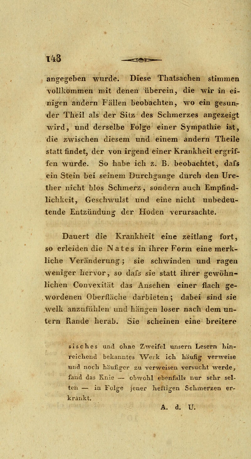 angegeben wurde. Diese Thatsachen stimmen vollkommen mit denen überein, die wir in ei- nigen andern Fällen beobachten, wo ein gesun- der Theil als der Sitz des Schmerzes angezeigt wird, und derselbe Folge einer Sympathie ist, die zwischen diesem und einem ändern Theile statt findet, der von irgend einer Krankheit ergrif- fen wurde. So habe ich z. B. beobachtet, dafs ein Stein bei seinem Durchgange durch den Ure- ther nicht blos Schmerz, sondern auch Empfind- lichkeit, Geschwulst und eine nicht unbedeu- tende Entzündung der Hoden verursachte. Dauert die Krankheit eine Zeitlang fort, so erleiden die Nates in ihrer Form eine merk- liche Veränderung; sie schwinden und ragen weniger hervor, so dafs sie statt ihrer gewöhn- lichen Convexität das Ansehen einer flach ge- wordenen Oberfläche darbieten; dabei sind sie w-elk anzufühlen und hängen loser nach dem un- tern Rande herab. Sie scheinen eine breitere sisches und olijae Zweifel unsern Lesern hln- reicliend bekanntes 'Werk ich häufig: verweise und noch häufig'er zu verweisen versucht w^erde, fand das Knie — obwohl ebenfalls nur sehr sel- ten — in Folge jener heftigen Sehmerzen er- krankt.