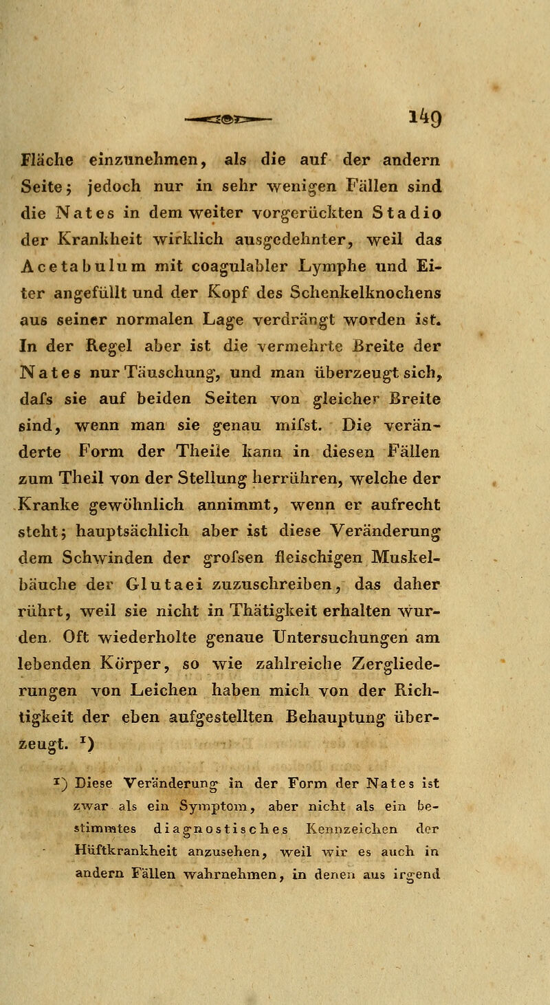 Fläche einzunehmen, als die auf der andern Seite j jedoch nur in sehr wenigen Fällen sind die Nates in dem weiter vorgerückten Stadio der Krankheit wirklich ausgedehnter, weil das Acetabulum mit coagulahler Lymphe und Ei- ter angefüllt und der Kopf des Schenkelknochens aus seiner normalen Lage verdrängt worden ist. In der Regel aber ist die vermehrte Breite der Nates nur Täuschung, und man überzeugt sich, dafs sie auf beiden Seiten von gleicher Breite sind, wenn man sie genau mifst. Die verän- derte Form der Theiie kann in diesen Fällen zum Tlieil von der Stellung herrühren, welche der Kranke gewöhnlich annimmt, wenn er aufrecht steht j hauptsächlich aber ist diese Veränderung dem Schwinden der grofsen fleischigen Muskel- bäuche der Glutaei zuzuschreiben, das daher rührt, weil sie nicht in Thätigkeit erhalten wur- den, Oft wiederholte genaue Untersuchungen am lebenden Körper, so wie zahlreiche Zergliede- rungen von Leichen haben mich von der Rich- tigkeit der eben aufgestellten Behauptung über- zeugt. •') I) Diese Veränderung in der Form der Nates ist zwar als ein Symptom, aher nicht als ein be- stim nates diagnostisclies Kennzeichen der Hüftkrankheit anzusehen, weil wir es auch in andern Fällen wahrnehmen, in denen aus irgend