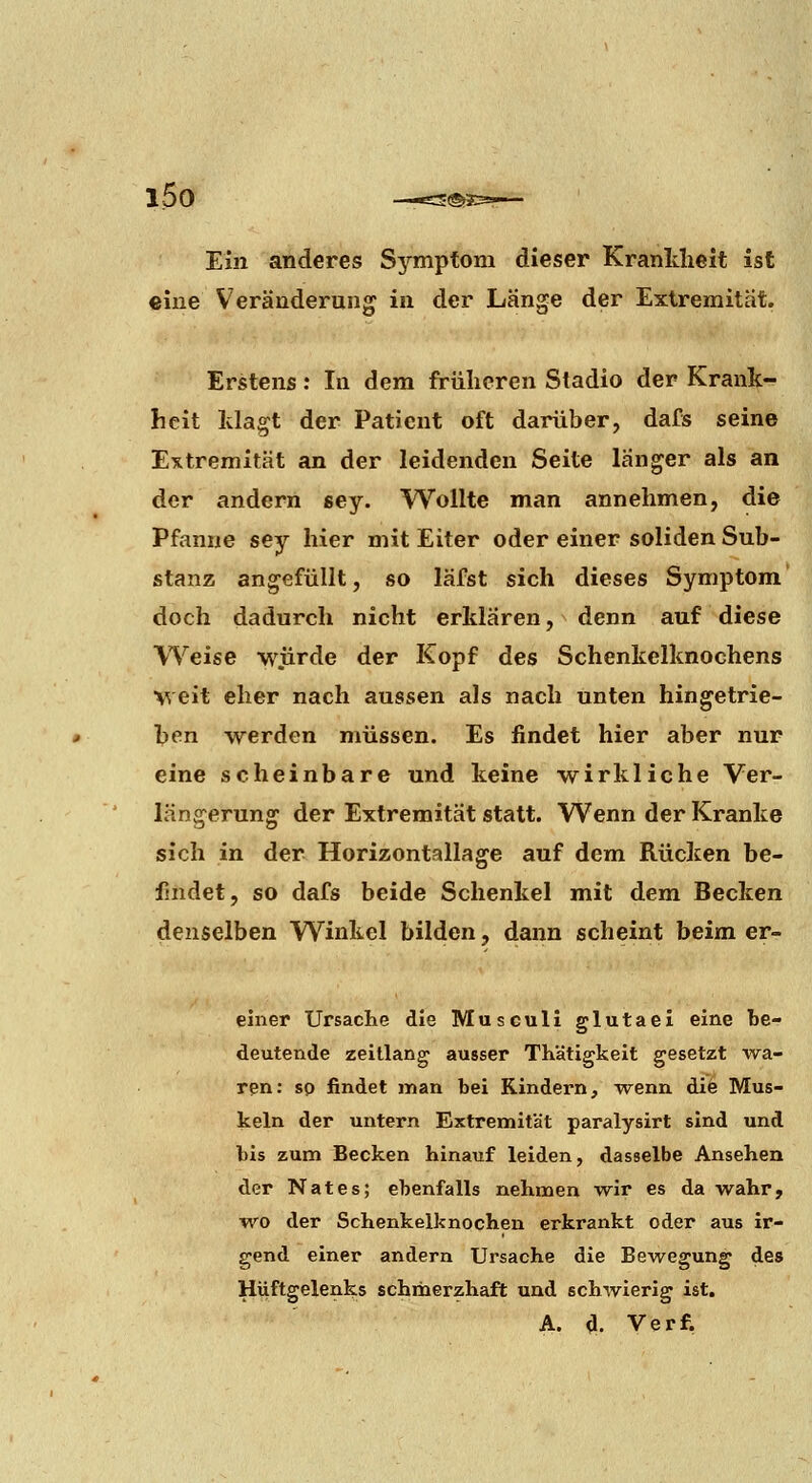 i5o — Ein anderes Symptom dieser Krankheit ist «ine Veränderung in der Länge der Extremität. Erstens: In dem früheren Stadio der Krank- heit klagt der Patient oft darüber, dafs seine Extremität an der leidenden Seite länger als an der andern sey. Wollte man annehmen, die Pfanne sey hier mit Eiter oder einer soliden Sub- stanz angefüllt, so läfst sich dieses Symptom doch dadurch nicht erklären, denn auf diese Weise würde der Kopf des Schenkelknochens Veit eher nach aussen als nach unten hingetrie- hen werden müssen. Es findet hier aber nur eine scheinbare und keine wirkliche Ver- längerung der Extremität statt. Wenn der Kranke sich in der Horizontallage auf dem Rücken be- findet, so dafs beide Schenkel mit dem Becken denselben Winkel bilden, dann scheint beim er- ehier Ursache die Musculi glutael eine be- deutende zeillang ausser TKätigkeit gesetzt wa- ren: so findet man bei Kindern, Tvenn di6 Mus- keln der untern Extremität paralysirt sind und bis zum Becken hinauf leiden, dasselbe Ansehen der Nates; ebenfalls nehmen wir es da wahr, wo der Schenkelknochen erkrankt oder aus ir- gend einer andern Ursache die Bewegung des Hiiftgelenks schmerzhaft und schwierig ist. A. d. Verf.