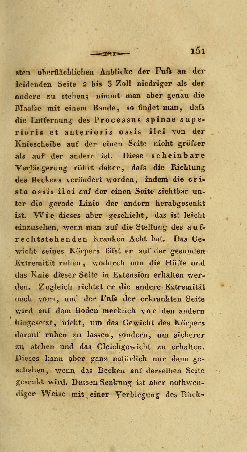 sten oberflacliHchen Anblicke der Fuft an der leidenden Seite 2 bis 3 Zoll niedriger als der andere zu stehen5 nimmt man aber genau die Maafse mit einem Bande, so findet man, dafs die Entfernung des Processus spinae supe- rioris et anterioris ossis ilei von der Kniescheibe auf der einen Seite nicht grofser als auf der andern ist. Diese scheinbare Verlängerung rührt daher, dafs die Richtung des Beckens verändert worden, indem die cri- sta ossis ilei auf der einen Seite sichtbar un- ter die gerade Linie der andern herabgesenkt ist. Wie dieses aber geschieht, das ist leicht einzusehen, wenn man auf die Stellung des auf- rechtstehenden Kranken Acht hat. Das Ge- wicht seines ICör|)ers läfst er auf der gesunden Extremität ruhen, wodurch nun die Hüfte und das Knie dieser Seite in Extension erhalten wer- den. Zugleich richtet er die andere Extremität nach vorn, und der Fufs der erkrankten Seite wird auf dem Boden merklich vor den andern hingesetzt, nicht, um das Gewicht des Körpers darauf ruhen zu lassen, sondern, um sicherer zu stehen und das Gleichgewicht zu erhalten. Dieses kann aber ganz natürlich nur dann ge- schehen, wenn das Becken auf derselben Seite gesenkt wird. Dessen Senkung ist aber nothwen- diger Weise mit einer Verbiegung des Rück'