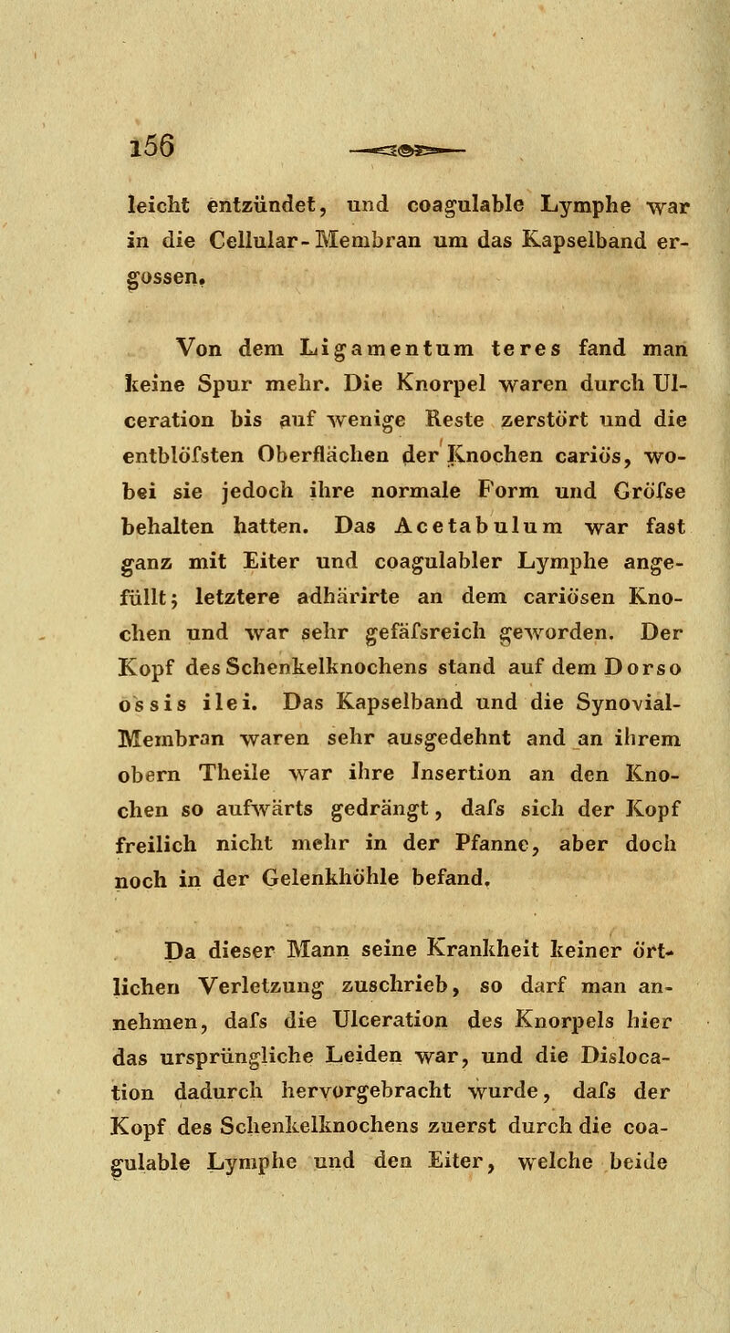 leicht entzündet, und coagulable Lymphe war in die Cellular-Membran um das Kapselband er- gossen. Von dem Ligamentum teres fand man Iceine Spur mehr. Die Knorpel waren durch Ul- ceration bis auf wenige Reste zerstört und die entblöfsten Oberflächen der linochen cariös, wo- bei sie jedoch ihre normale Form und Gröfse behalten hatten. Das Acetabulum war fast ganz mit Eiter und coagulabler Lymphe ange- füllt; letztere adhärirte an dem cariösen Kno- chen und war sehr gefäfsreich geworden. Der Kopf des Schenkelknochens stand auf demDorso ossis ilei. Das Kapselband und die Synovial- Membran waren sehr ausgedehnt and an ihrem obern Theile war ihre Insertion an den Kno- chen so aufwärts gedrängt, dafs sich der Kopf freilich nicht mehr in der Pfanne, aber doch noch in der Gelenkhöhle befand. Da dieser Mann seine Krankheit keiner ört- lichen Verletzung zuschrieb, so darf man an- nehmen, dafs die Ulceration des Knorpels hier das ursprüngliche Leiden war, und die Disloca- tion dadurch hervorgebracht wurde, dafs der Kopf des Schenkelknochens zuerst durch die coa- gulable Lymphe und den Eiter, welche beide