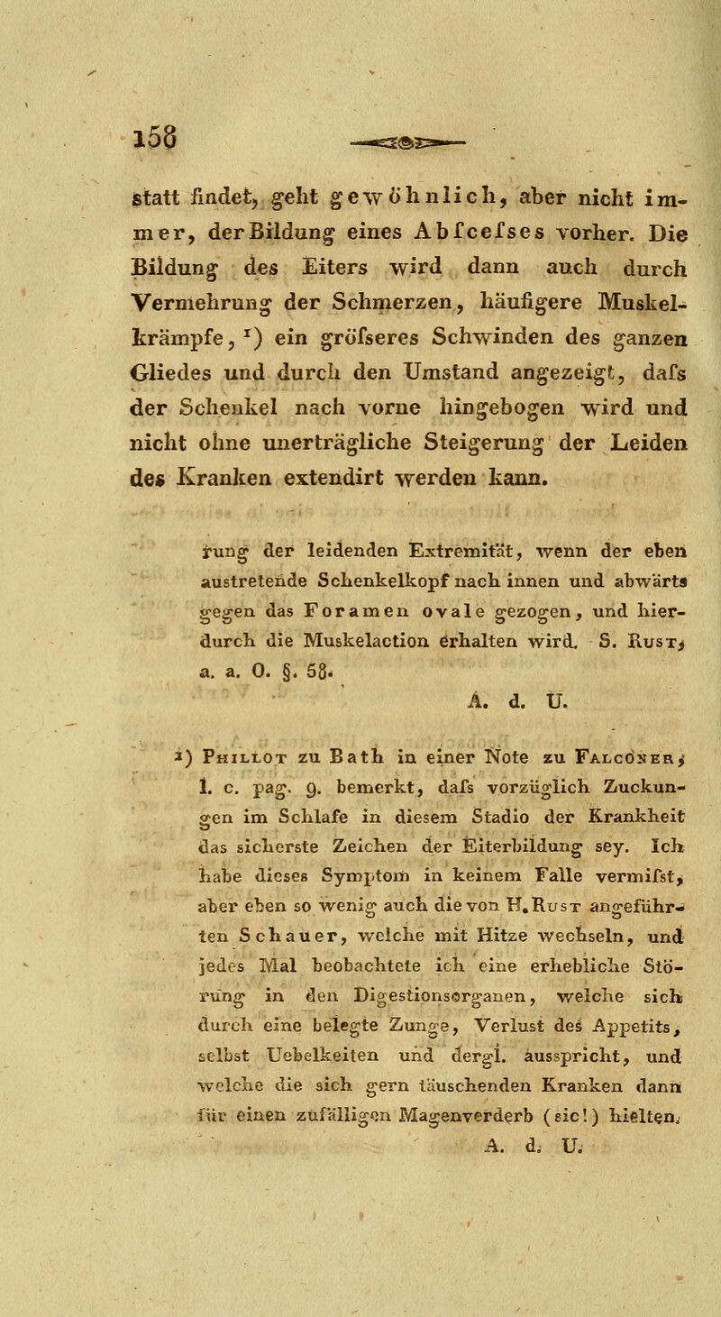 laa d®3 Statt findet, geht gewöhnlich, aber nicht im- mer, der Bildung eines Abfcefses vorher. Die Bildung des Eiters wird dann auch durch Vermehrung der Schmerzen, häufigere Muskel- krämpfe, ^) ein grofseres Schwinden des ganzen Gliedes und durch den Umstand angezeigt, dafs der Schenkel nach vorne hingebogen wird und nicht ohne unerträgliche Steigerung der Leiden de» Kranken extendirt werden kann. rung der leidenden Extremität, wenn der eben austretende Schenkelkopf nach innen und abwärts gegen das Foramen ovale gezogen, und hier- durch die Muskelaction erhalten wird. S. Rust> a. a. 0. §. 58. Ä. d. U. 3) Phillot zu Bath in einer Note zu Falconer^ 1. c, pag. 9. bemerkt, dafs vorzüglich Zuckun- gen im Schlafe in diesem Stadio der Krankheit das sicherste Zeichen der Eiterbildung sey. Ich habe dieses Symptom in keinem Falle vermifst, aber eben so ■wenia> auch die von H.Rust ang-eführ- ten Schauer, welche mit Hitze wechseln, und jedes Mal beobachtete ich eine erhebliche Stö- rung in den Digestionsorganen, welche sich durch eine belegte Zunge, Verlust deä Appetits, selbst Uebelkeiten und dergl. ausspricht, und welche die sich gern täuschenden Kranken dann für einen zufälligen Magenverderb ( sie!) hielten. A. d. U.