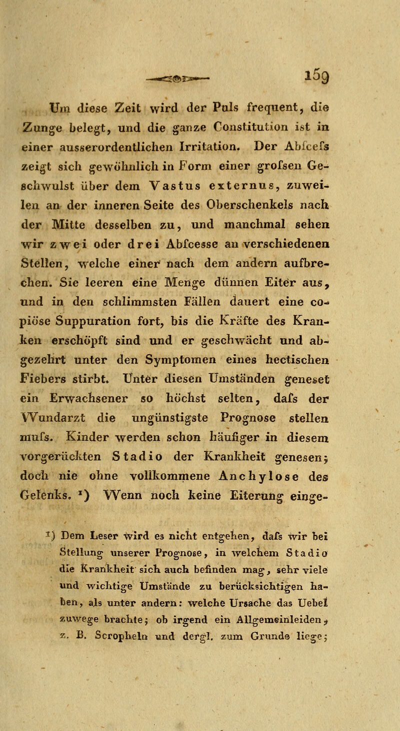 Um diese Zeit wird der Puls frequent, die Zange belegt, und die ganze Constitution ist in einer ausserordentlichen Irritation. Der Abfcefs zeigt sich gewöhnlich in Form einer grofsen Ge- schwulst über dem Vastus externus, zuwei- len an der inneren Seite des Oberschenkels nach der Mitte desselben zu, und manchmal sehen wir zwei oder drei Abfcesse an verschiedenen Stellen, welche einer' nach dem andern aufbre- chen. Sie leeren eine Menge dümlen Eiter aus, und in den schlimmsten Fällen dauert eine co- piöse Suppuration fort, bis die Kräfte des Kran- ken erschöpft sind und er geschwächt und ab- gezehrt unter den Symptomen eines hectischen Fiebers stirbt. Unter diesen Umständen geneset ein Erwachsener so höchst selten, dafs der Wundarzt die ungünstigste Prognose stellen fflufs. Kinder werden schon häufiger in diesem vorgerückten Stadio der Krankheit genesen j doch nie ohne vollkommene Anchylose des Gelenks. ') Wenn noch keine Eiterung einge- I) Dem Leser wird es niclit entgehen, dafs wir bei Stellung unserer Prognose, in vrelciiein Stadio die K.rankheit sich auch befinden mag, sehr viele und wichtige Umstände zu berücksichtigen ha- ben , a.ls unter andern: welche Ursache das Uebet zuwege brachte j ob irgend ein Allgemeinleiden ;u z. B. Scropheln und dergl. zum Grunds liegej
