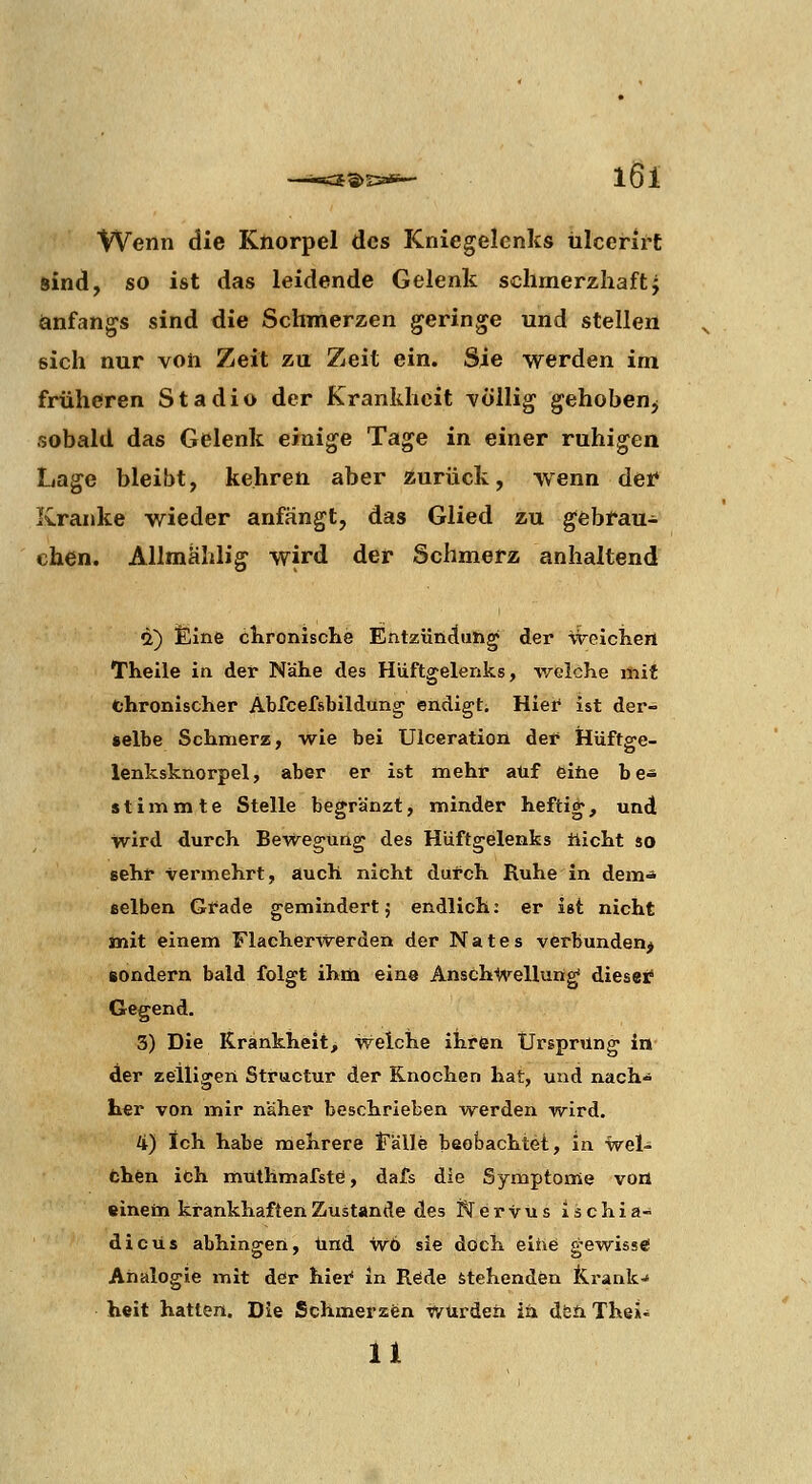 Wenn die Knorpel des Kniegelenks ülcerirC sind, so ist das leidende Gelenk schmerzhaftj anfangs sind die Schmerzen geringe und stellen sich nur von Zeit zu Zeit ein. Sie werden im früheren Stadio der Krankheit -völlig gehoben^ sobald das Gelenk einige Tage in einer ruhigen Lage bleibt, kehren aber zurück, wenn det Kranke wieder anfängt, das Glied zu gebfau- chen. Allmahlig wird der Schmerz anhaltend «2) £ine cKronisclie Entzündung der weiclieni Theile in der Nähe des Hüftgelenks, welche mit chronischer Abfcefsbildung endigt. Hief ist der- selbe Schmerz, wie bei Ulceration der Hüftge- lenksknorpel, aber er ist mehr auf eine be- stimmte Stelle begränzt, minder heftig, und wird durch Bewegung des Hüftgelenks tlicht so sehr vermehrt, auch nicht durch Ruhe In dem* selben Gt^ade gemindert; endlich: er ist nicht tnit einem Flacherwerden der N a t e s verbunden^ sondern bald folgt ihrn eins Anschwellung diesei^ Gegend. 3) Die Krankheit, welche ihren Ursprung in der zelligen Structur der Knochen hat, und nach-^ Ler von mir näher beschrieben werden wird. 4) Ich habe mehrere iTälle beobachtei, in wei- fchen ich muthmafstö, dafs die Symptome voa «inem krankhaften Zustande des Nervus ischia- dicüs abhingen, und w6 sie doch eiiie gewiss«! Analogie mit der hiei* in Rede stehenden Krank-« heit hatten. Die Schmerzen Würden in dfeö. The»-