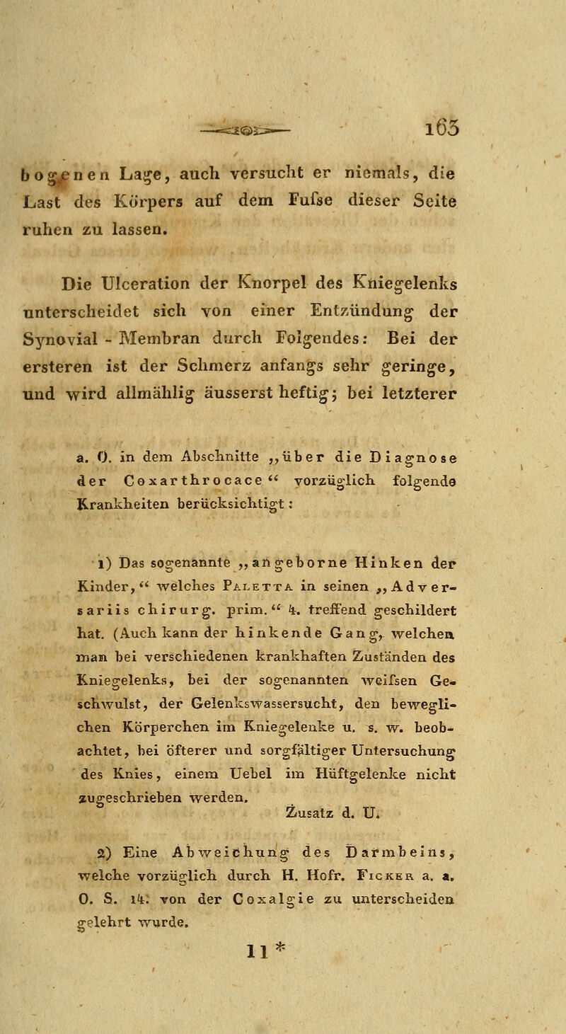i<S)l i65 bogjenen La^e, auch versucht er niemals, die Last des Körpers auf dem Fufse dieser Seite ruhen zu lassen. Die Ulceration der Knorpel des Kniegelenks unterscheidet sich von einer Entzündung der S3'^novial - Membran durch Folgendes; Bei der ersteren ist der Schmerz anfangs sehr geringe, und wird allmählig äusserst heftig} bei letzterer a. 0. in dem Abschnitte ,,über die Diagnose der Coxar tliro cace  vorzuglich folgende Krankheiten berücksichtigt: 1) Das sogenannte „ angeborne Hinken der Kinder, welches Paletta in seinen ,,Adver- sariis chirurg. prim. %. trefiend geschildert hat. (Auch kann der hinkende Gang, welchea man bei verschiedenen krankhaften Zuständen des Kniegelenks, bei der sogenannten Aveifsen Ge- schwulst, der Gelenkswassersttcht, den bewegli- chen Körperchen im Kniegelenke u. s. w. beob- achtet, bei öfterer und sorgfältiger Untersuchung des Knies, einem Uebel im Hüftgelenke nicht augeschrieben werden. Zusatz d. Ui 2) Eine Abweichung des Darmbeins, welche vorzüglich durch H. Hofr. Ficker a. a. 0. S. i^t: von der Coxalgie zu unterscheiden gelehrt wurde. 11*