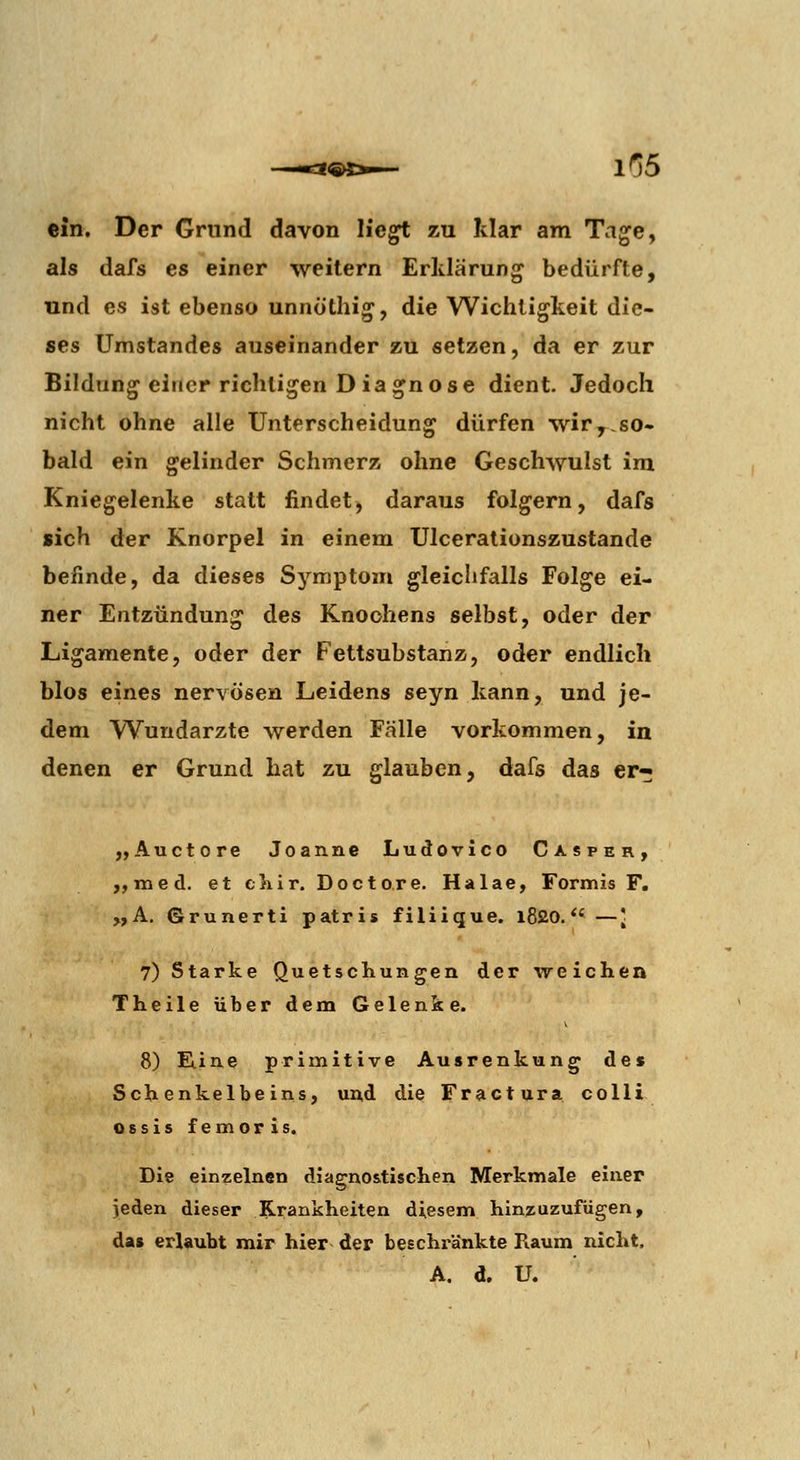 ein. Der Grund davon He^ zu Mar am Ta^e, als dafs es einer weitern Erklärung bedürfte, und es ist ebenso unnöthig, die Wichtigkeit die- ses Umstandes auseinander zu setzen, da er zur Bildung einer richtigen D iagnose dient. Jedoch nicht ohne alle Unterscheidung dürfen wir,,so- bald ein gelinder Schmerz ohne Geschwulst im Kniegelenke statt findet, daraus folgern, dafs sich der Knorpel in einem Ulcerationszustande befinde, da dieses Symptom gleichfalls Folge ei- ner Entzündung des Knochens selbst, oder der Ligamente, oder der Fettsubstanz, oder endlich blos eines nervösen Leidens seyn kann, und je- dem Wundarzte werden Fälle vorkommen, in denen er Grund hat zu glauben, dafs das er« „Auetore Joanne Ludovlco Casper, ,,med. et cliir. Doctore. Halae, Formis F. „A. Grunerti patris filiique. l820.*' —[ 7) Starke Quetschungen der weichen Theile über dem Gelenke. 8) E.ine primitive Ausrenkung de« Schenkelbeins, und die Fractura colli Ossis femoris. Die einzelnen diagnostischen Merkmale einer jeden dieser ^Krankheiten diesem hinzuzurügen, das erlaubt mir hier der beschränkte Raum nicht, A. d. U.