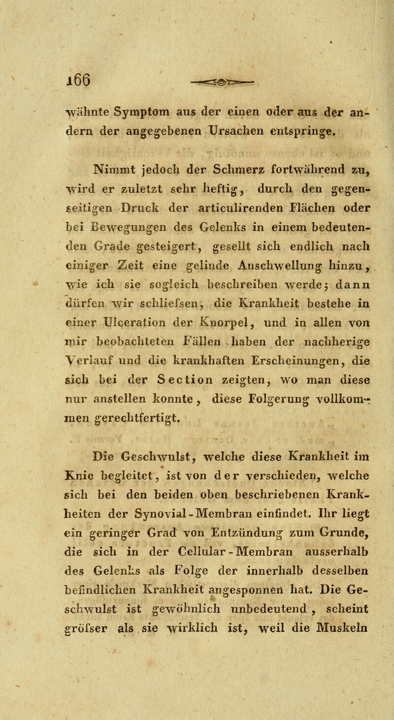■\vahnte Symptom aus der einen oder aus der an- dern der angegebenen Ursachen entspringe. Nimmt jedoch der Schmerz fortwährend zu, wird er zuletzt sehr heftig, durch den gegen- seitigen Druck der articulirenden Flächen oder bei Bewegungen des Gelenks in einem bedeuten- den Grade gesteigert, gesellt sich endlich nach einiger Zeit eine gelinde Anschwellung hinzu, wie ich sie sogleich beschreiben werdej dann dürfen wir schliefsen, die Krankheit bestehe in einer Ulceration der Knorpel, und in allen von ijiir beobachteten Fällen haben der nachherige Verlauf und die krankhaften Erscheinungen, die sich bei der Section zeigten, wo man diese nur anstellen konnte, diese Folgerung vollkom-r jnen gerechtfertigt. Die Geschwulst, welche diese Krankheit im Knie begleitet, ist von der verschieden, welche sich bei den beiden oben beschriebenen Krank- heiten der Synovial - Membran einfindet. Ihr liegt ein geringer Grad von Entzündung zum Grunde, die sich in der Cellular - Membran ausserhalb des Gelenks als Folge der innerhalb desselben beiindiiclien Krankheit angesponnen hat. Die Ge- schwulst ist gewöhnlich unbedeutend , scheint gröfser als sie wirklich ist, weil die Muskeln